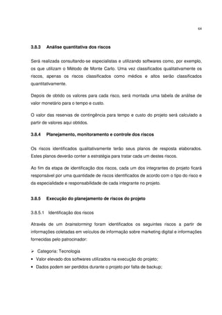 64




3.8.3   Análise quantitativa dos riscos


Será realizada consultando-se especialistas e utilizando softwares como, por exemplo,
os que utilizam o Método de Monte Carlo. Uma vez classificados qualitativamente os
riscos, apenas os riscos classificados como médios e altos serão classificados
quantitativamente.

Depois de obtido os valores para cada risco, será montada uma tabela de análise de
valor monetário para o tempo e custo.

O valor das reservas de contingência para tempo e custo do projeto será calculado a
partir de valores aqui obtidos.

3.8.4   Planejamento, monitoramento e controle dos riscos


Os riscos identificados qualitativamente terão seus planos de resposta elaborados.
Estes planos deverão conter a estratégia para tratar cada um destes riscos.

Ao fim da etapa de identificação dos riscos, cada um dos integrantes do projeto ficará
responsável por uma quantidade de riscos identificados de acordo com o tipo do risco e
da especialidade e responsabilidade de cada integrante no projeto.


3.8.5   Execução do planejamento de riscos do projeto


3.8.5.1 Identificação dos riscos

Através de um brainstorming foram identificados os seguintes riscos a partir de
informações coletadas em veículos de informação sobre marketing digital e informações
fornecidas pelo patrocinador:

   Categoria: Tecnologia
• Valor elevado dos softwares utilizados na execução do projeto;
• Dados podem ser perdidos durante o projeto por falta de backup;
 