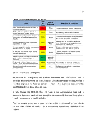 67



Tabela 17 - Respostas Planejadas aos Riscos
                                     Grau
                                                      Tipo de
               Risco                  do                                   Descrição da Resposta
                                                     Resposta
                                     Risco
Valor elevado dos softwares utilizados na   Alto       Mitigar    Utilizar software livre sempre que possível
execução do projeto
Dados podem ser perdidos durante o          Médio      Mitigar    Alocar espaço em um servidor remoto
projeto por falta de backup externo
A conta de hospedagem pode não possuir
                                            Médio                 Transferir o domínio para uma hospedagem
os recursos necessários para realizar o                Mitigar
                                                                  que ofereça os recursos necessários.
trabalho.
                                                                  Reservar 30% do orçamento de pessoal
Dificuldade para encontrar profissionais    Médio    Aceitação
                                                                  como plano de contingência para contratar
capacitados na região                                  Ativa
                                                                  profissionais de outra região
Profissionais podem receber propostas de    Alto       Mitigar    Criar um ambiente produtivo e de bom
trabalho no meio do projeto                                       relacionamento para motivar o pessoal.

O PMI pode não oferecer algum recurso       Médio                 Contatar parceiros e voluntários do PMI
                                                       Mitigar
ou material esperado                                              para solicitar os recursos.

Devido à falta de concorrência empresas
                                            Baixo    Aceitação
podem cobrar mais caro do que o                                                       ------
                                                      Passiva
esperado
Empresa pode atrasar o cronograma           Médio   Transferência Prever multas em cláusulas contratuais.
devido a novas ofertas de outros clientes
Fornecedor pode utilizar material com       Médio                 Avaliar com antecedência o material que
                                                       Mitigar
direitos autorais                                                 será inserido no site.


3.8.5.5 Reserva de Contingência

As reservas de contingência são quantias destinadas com exclusividade para o
processo de gerenciamento de riscos. Elas são utilizadas com base nos documentos e
reuniões originados na fase de controle e visam cobrir eventuais acontecimentos
identificados através desse plano de risco.

O valor totaliza R$ 3.000,00 (Três mil reais), e sua administração ficará sob a
autonomia do gerente e patrocinador do projeto, os quais decidirão em conjunto sobre a
ocasião em que será necessário utilizá-lo.

Caso as reservas se esgotem, o patrocinador do projeto poderá decidir sobre a criação
de uma nova reserva, de acordo com a necessidade apresentada pelo gerente de
projetos.
 