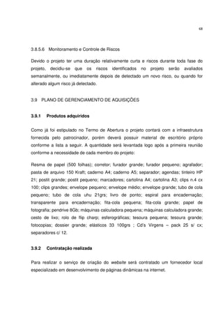68




3.8.5.6 Monitoramento e Controle de Riscos

Devido o projeto ter uma duração relativamente curta e riscos durante toda fase do
projeto,    decidiu-se   que   os   riscos   identificados   no   projeto   serão   avaliados
semanalmente, ou imediatamente depois de detectado um novo risco, ou quando for
alterado algum risco já detectado.


3.9 PLANO DE GERENCIAMENTO DE AQUISIÇÕES


3.9.1      Produtos adquiridos


Como já foi estipulado no Termo de Abertura o projeto contará com a infraestrutura
fornecida pelo patrocinador, porém deverá possuir material de escritório próprio
conforme a lista a seguir. A quantidade será levantada logo após a primeira reunião
conforme a necessidade de cada membro do projeto:

Resma de papel (500 folhas); corretor; furador grande; furador pequeno; agrafador;
pasta de arquivo 150 Kraft; caderno A4; caderno A5; separador; agendas; tinteiro HP
21; postit grande; postit pequeno; marcadores; cartolina A4; cartolina A3; clips n.4 cx
100; clips grandes; envelope pequeno; envelope médio; envelope grande; tubo de cola
pequeno; tubo de cola uhu 21grs; livro de ponto; espiral para encadernação;
transparente para encadernação; fita-cola pequena; fita-cola grande; papel de
fotografia; pendrive 8Gb; máquinas calculadora pequena; máquinas calculadora grande;
cesto de lixo; rolo de flip charp; esferográficas; tesoura pequena; tesoura grande;
fotocopias; dossier grande; elásticos 33 100grs ; Cd’s Virgens – pack 25 s/ cx;
separadores c/ 12.


3.9.2      Contratação realizada


Para realizar o serviço de criação do website será contratado um fornecedor local
especializado em desenvolvimento de páginas dinâmicas na internet.
 