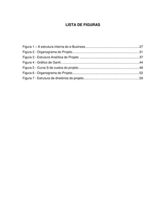 LISTA DE FIGURAS




Figura 1 – A estrutura interna do e-Business ............................................................ 27
Figura 2 - Organograma do Projeto........................................................................... 31
Figura 3 - Estrutura Analítica do Projeto ................................................................... 37
Figura 4 - Gráfico de Gantt ........................................................................................ 44
Figura 5 - Curva S de custos do projeto .................................................................... 48
Figura 6 - Organograma do Projeto........................................................................... 52
Figura 7 - Estrutura de diretórios do projeto .............................................................. 59
 