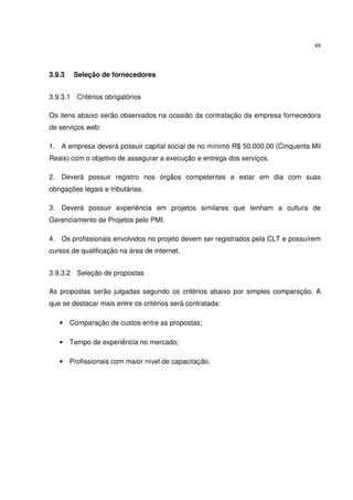 69




3.9.3   Seleção de fornecedores


3.9.3.1 Critérios obrigatórios

Os itens abaixo serão observados na ocasião da contratação da empresa fornecedora
de serviços web:

1. A empresa deverá possuir capital social de no mínimo R$ 50.000,00 (Cinquenta Mil
Reais) com o objetivo de assegurar a execução e entrega dos serviços.

2. Deverá possuir registro nos órgãos competentes e estar em dia com suas
obrigações legais e tributárias.

3. Deverá possuir experiência em projetos similares que tenham a cultura de
Gerenciamento de Projetos pelo PMI.

4. Os profissionais envolvidos no projeto devem ser registrados pela CLT e possuírem
cursos de qualificação na área de internet.


3.9.3.2 Seleção de propostas

As propostas serão julgadas segundo os critérios abaixo por simples comparação. A
que se destacar mais entre os critérios será contratada:

   • Comparação de custos entre as propostas;

   • Tempo de experiência no mercado;

   • Profissionais com maior nível de capacitação.
 
