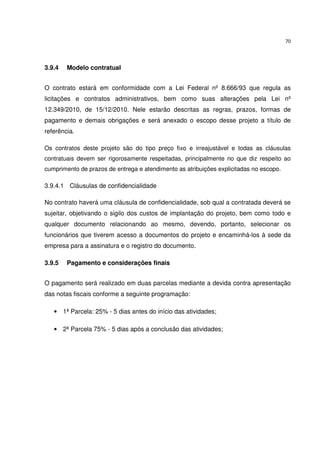 70




3.9.4   Modelo contratual


O contrato estará em conformidade com a Lei Federal nº 8.666/93 que regula as
licitações e contratos administrativos, bem como suas alterações pela Lei nº
12.349/2010, de 15/12/2010. Nele estarão descritas as regras, prazos, formas de
pagamento e demais obrigações e será anexado o escopo desse projeto a título de
referência.

Os contratos deste projeto são do tipo preço fixo e irreajustável e todas as cláusulas
contratuais devem ser rigorosamente respeitadas, principalmente no que diz respeito ao
cumprimento de prazos de entrega e atendimento as atribuições explicitadas no escopo.

3.9.4.1 Cláusulas de confidencialidade

No contrato haverá uma cláusula de confidencialidade, sob qual a contratada deverá se
sujeitar, objetivando o sigilo dos custos de implantação do projeto, bem como todo e
qualquer documento relacionando ao mesmo, devendo, portanto, selecionar os
funcionários que tiverem acesso a documentos do projeto e encaminhá-los à sede da
empresa para a assinatura e o registro do documento.

3.9.5   Pagamento e considerações finais


O pagamento será realizado em duas parcelas mediante a devida contra apresentação
das notas fiscais conforme a seguinte programação:

   • 1ª Parcela: 25% - 5 dias antes do início das atividades;

   • 2ª Parcela 75% - 5 dias após a conclusão das atividades;
 