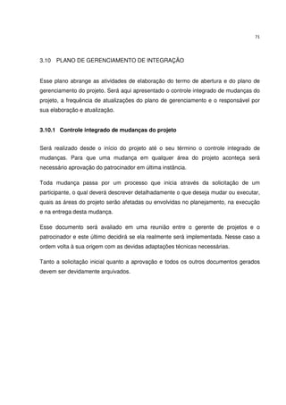 71




3.10 PLANO DE GERENCIAMENTO DE INTEGRAÇÃO


Esse plano abrange as atividades de elaboração do termo de abertura e do plano de
gerenciamento do projeto. Será aqui apresentado o controle integrado de mudanças do
projeto, a frequência de atualizações do plano de gerenciamento e o responsável por
sua elaboração e atualização.


3.10.1 Controle integrado de mudanças do projeto


Será realizado desde o início do projeto até o seu término o controle integrado de
mudanças. Para que uma mudança em qualquer área do projeto aconteça será
necessário aprovação do patrocinador em última instância.

Toda mudança passa por um processo que inicia através da solicitação de um
participante, o qual deverá descrever detalhadamente o que deseja mudar ou executar,
quais as áreas do projeto serão afetadas ou envolvidas no planejamento, na execução
e na entrega desta mudança.

Esse documento será avaliado em uma reunião entre o gerente de projetos e o
patrocinador e este último decidirá se ela realmente será implementada. Nesse caso a
ordem volta à sua origem com as devidas adaptações técnicas necessárias.

Tanto a solicitação inicial quanto a aprovação e todos os outros documentos gerados
devem ser devidamente arquivados.
 
