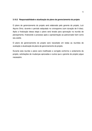 72




3.10.2 Responsabilidade e atualização do plano de gerenciamento do projeto


O plano de gerenciamento do projeto será elaborado pelo gerente do projeto, Luiz
Aquino Diniz, durante o período estipulado no cronograma (com duração de 9 dias).
Após a finalização dessa etapa o plano será levado para aprovação na reunião de
planejamento, finalizando o processo após a apresentação ao patrocinador bem como
seu aceite.

O plano de gerenciamento do projeto será reavaliado em todas as reuniões de
avaliação e atualização do plano de gerenciamento do projeto.

Durante esta reunião o plano será modificado e corrigido conforme o andamento do
projeto, solicitações de mudanças aprovadas e outros que o gerente do projeto julgue
necessário.
 