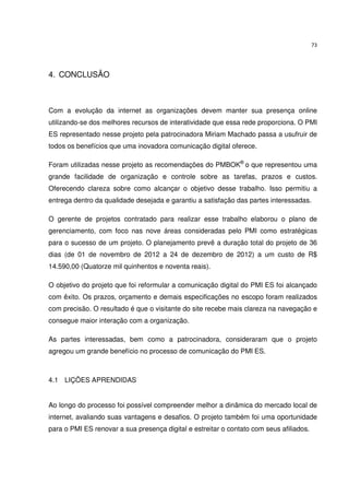 73




4. CONCLUSÃO



Com a evolução da internet as organizações devem manter sua presença online
utilizando-se dos melhores recursos de interatividade que essa rede proporciona. O PMI
ES representado nesse projeto pela patrocinadora Miriam Machado passa a usufruir de
todos os benefícios que uma inovadora comunicação digital oferece.

Foram utilizadas nesse projeto as recomendações do PMBOK® o que representou uma
grande facilidade de organização e controle sobre as tarefas, prazos e custos.
Oferecendo clareza sobre como alcançar o objetivo desse trabalho. Isso permitiu a
entrega dentro da qualidade desejada e garantiu a satisfação das partes interessadas.

O gerente de projetos contratado para realizar esse trabalho elaborou o plano de
gerenciamento, com foco nas nove áreas consideradas pelo PMI como estratégicas
para o sucesso de um projeto. O planejamento prevê a duração total do projeto de 36
dias (de 01 de novembro de 2012 a 24 de dezembro de 2012) a um custo de R$
14.590,00 (Quatorze mil quinhentos e noventa reais).

O objetivo do projeto que foi reformular a comunicação digital do PMI ES foi alcançado
com êxito. Os prazos, orçamento e demais especificações no escopo foram realizados
com precisão. O resultado é que o visitante do site recebe mais clareza na navegação e
consegue maior interação com a organização.

As partes interessadas, bem como a patrocinadora, consideraram que o projeto
agregou um grande benefício no processo de comunicação do PMI ES.



4.1 LIÇÕES APRENDIDAS


Ao longo do processo foi possível compreender melhor a dinâmica do mercado local de
internet, avaliando suas vantagens e desafios. O projeto também foi uma oportunidade
para o PMI ES renovar a sua presença digital e estreitar o contato com seus afiliados.
 