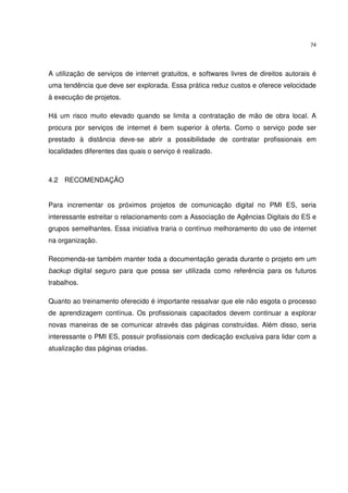 74




A utilização de serviços de internet gratuitos, e softwares livres de direitos autorais é
uma tendência que deve ser explorada. Essa prática reduz custos e oferece velocidade
à execução de projetos.

Há um risco muito elevado quando se limita a contratação de mão de obra local. A
procura por serviços de internet é bem superior à oferta. Como o serviço pode ser
prestado à distância deve-se abrir a possibilidade de contratar profissionais em
localidades diferentes das quais o serviço é realizado.



4.2 RECOMENDAÇÃO


Para incrementar os próximos projetos de comunicação digital no PMI ES, seria
interessante estreitar o relacionamento com a Associação de Agências Digitais do ES e
grupos semelhantes. Essa iniciativa traria o contínuo melhoramento do uso de internet
na organização.

Recomenda-se também manter toda a documentação gerada durante o projeto em um
backup digital seguro para que possa ser utilizada como referência para os futuros
trabalhos.

Quanto ao treinamento oferecido é importante ressalvar que ele não esgota o processo
de aprendizagem contínua. Os profissionais capacitados devem continuar a explorar
novas maneiras de se comunicar através das páginas construídas. Além disso, seria
interessante o PMI ES, possuir profissionais com dedicação exclusiva para lidar com a
atualização das páginas criadas.
 