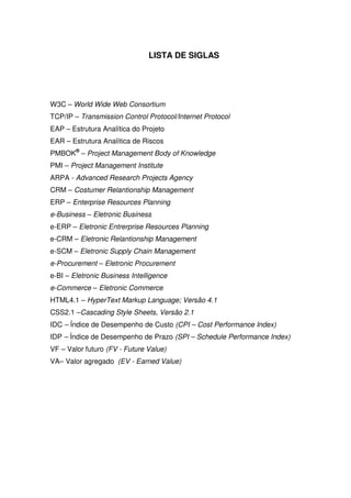 LISTA DE SIGLAS




W3C – World Wide Web Consortium
TCP/IP – Transmission Control Protocol/Internet Protocol
EAP – Estrutura Analítica do Projeto
EAR – Estrutura Analítica de Riscos
PMBOK® – Project Management Body of Knowledge
PMI – Project Management Institute
ARPA - Advanced Research Projects Agency
CRM – Costumer Relantionship Management
ERP – Enterprise Resources Planning
e-Business – Eletronic Business
e-ERP – Eletronic Entrerprise Resources Planning
e-CRM – Eletronic Relantionship Management
e-SCM – Eletronic Supply Chain Management
e-Procurement – Eletronic Procurement
e-BI – Eletronic Business Intelligence
e-Commerce – Eletronic Commerce
HTML4.1 – HyperText Markup Language; Versão 4.1
CSS2.1 –Cascading Style Sheets, Versão 2.1
IDC – Índice de Desempenho de Custo (CPI – Cost Performance Index)
IDP – Índice de Desempenho de Prazo (SPI – Schedule Performance Index)
VF – Valor futuro (FV - Future Value)
VA– Valor agregado (EV - Earned Value)
 