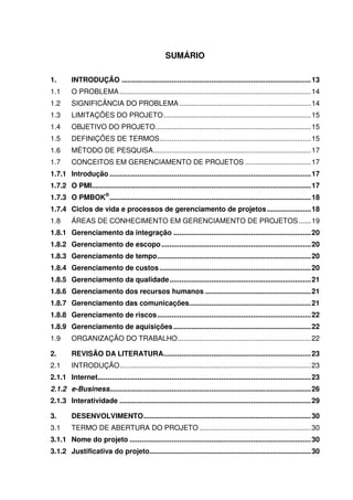 SUMÁRIO

1.       INTRODUÇÃO ............................................................................................... 13
1.1      O PROBLEMA ................................................................................................ 14
1.2      SIGNIFICÂNCIA DO PROBLEMA .................................................................. 14
1.3      LIMITAÇÕES DO PROJETO .......................................................................... 15
1.4      OBJETIVO DO PROJETO .............................................................................. 15
1.5      DEFINIÇÕES DE TERMOS............................................................................ 15
1.6      MÉTODO DE PESQUISA ............................................................................... 17
1.7      CONCEITOS EM GERENCIAMENTO DE PROJETOS ................................. 17
1.7.1 Introdução ..................................................................................................... 17
1.7.2 O PMI.............................................................................................................. 17
1.7.3 O PMBOK® ..................................................................................................... 18
1.7.4 Ciclos de vida e processos de gerenciamento de projetos ...................... 18
1.8      ÁREAS DE CONHECIMENTO EM GERENCIAMENTO DE PROJETOS ...... 19
1.8.1 Gerenciamento da integração ..................................................................... 20
1.8.2 Gerenciamento de escopo ........................................................................... 20
1.8.3 Gerenciamento de tempo ............................................................................. 20
1.8.4 Gerenciamento de custos ............................................................................ 20
1.8.5 Gerenciamento da qualidade ....................................................................... 21
1.8.6 Gerenciamento dos recursos humanos ..................................................... 21
1.8.7 Gerenciamento das comunicações ............................................................. 21
1.8.8 Gerenciamento de riscos ............................................................................. 22
1.8.9 Gerenciamento de aquisições ..................................................................... 22
1.9      ORGANIZAÇÃO DO TRABALHO ................................................................... 22

2.       REVISÃO DA LITERATURA.......................................................................... 23
2.1      INTRODUÇÃO ................................................................................................ 23
2.1.1 Internet........................................................................................................... 23
2.1.2 e-Business..................................................................................................... 26
2.1.3 Interatividade ................................................................................................ 29

3.       DESENVOLVIMENTO .................................................................................... 30
3.1      TERMO DE ABERTURA DO PROJETO ........................................................ 30
3.1.1 Nome do projeto ........................................................................................... 30
3.1.2 Justificativa do projeto................................................................................. 30
 