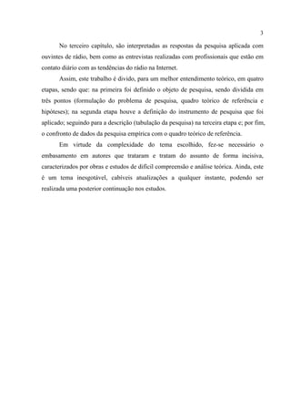 3
No terceiro capítulo, são interpretadas as respostas da pesquisa aplicada com
ouvintes de rádio, bem como as entrevistas realizadas com profissionais que estão em
contato diário com as tendências do rádio na Internet.
Assim, este trabalho é divido, para um melhor entendimento teórico, em quatro
etapas, sendo que: na primeira foi definido o objeto de pesquisa, sendo dividida em
três pontos (formulação do problema de pesquisa, quadro teórico de referência e
hipóteses); na segunda etapa houve a definição do instrumento de pesquisa que foi
aplicado; seguindo para a descrição (tabulação da pesquisa) na terceira etapa e; por fim,
o confronto de dados da pesquisa empírica com o quadro teórico de referência.
Em virtude da complexidade do tema escolhido, fez-se necessário o
embasamento em autores que trataram e tratam do assunto de forma incisiva,
caracterizados por obras e estudos de difícil compreensão e análise teórica. Ainda, este
é um tema inesgotável, cabíveis atualizações a qualquer instante, podendo ser
realizada uma posterior continuação nos estudos.
 