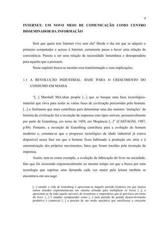 4
INTERNET: UM NOVO MEIO DE COMUNICAÇÃO COMO CENTRO
DISSEMINADOR DA INFORMAÇÃO
Será que quem tem Internet vive sem ela? Desde o dia em que se adquire o
primeiro computador e acesso à Internet, certamente passa a haver uma relação de
coexistência. Passou a ser uma relação de necessidade instantânea e desesperadora
para aqueles que a possuem.
Neste capítulo busca-se mostrar essa transformação e suas implicações.
1.1 A REVOLUÇÃO INDUSTRIAL: BASE PARA O CRESCIMENTO DO
CONSUMO EM MASSA
“[...] Marshall McLuhan propõe [...] que se busque uma base tecnológico-
material que sirva para isolar as várias fases de civilização percorridas pelo homem.
[...] o fenômeno que mais contribuiu para determinar uma das maiores ‘mutações’ da
história da civilização foi a invenção da imprensa com tipos móveis, presumivelmente
por parte de Gutenberg, em torno de 1450, em Mogúncia [...]” (CASTAGNI, 1987,
p.88). Portanto, a invenção de Gutenberg contribuiu para a evolução do homem
moderno e, constata-se que o progresso tecnológico da idade industrial já estava
disponível nessa fase em que o homem ficou habituado à produção em série e à
automatização dos próprios movimentos, fatos que foram trazidos pela invenção da
imprensa.
Assim, tem-se como exemplo, a evolução da fabricação do livro na sociedade,
fato que foi crescendo exponencialmente ao mesmo tempo em que a busca por uma
tecnologia que suprisse uma demanda cada vez maior pela leitura também se
encontrava em seu auge.
[...] estudar a vida de Gutenberg é aproximar-se daquele período histórico em que muitos
outros artesãos experimentavam um sistema cômodo para multiplicar os livros [...], é
aproximar-se de todo aquele universo de inventores e empresários que já gravitava em torno
do livro. [...] é simples compreender como [...] num período de grande desenvolvimento
produtivo e comercial [...] a procura de um modo mecânico que satisfizesse a crescente
 