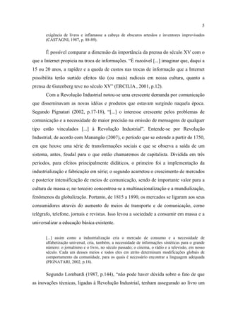 5
exigência de livros e inflamasse a cabeça de obscuros artesãos e inventores improvisados
(CASTAGNI, 1987, p. 88-89).
É possível comparar a dimensão da importância da prensa do século XV com o
que a Internet propicia na troca de informações. “É razoável [...] imaginar que, daqui a
15 ou 20 anos, a rapidez e a queda de custos nas trocas de informação que a Internet
possibilita terão surtido efeitos tão (ou mais) radicais em nossa cultura, quanto a
prensa de Gutenberg teve no século XV” (ERCILIA , 2001, p.12).
Com a Revolução Industrial notou-se uma crescente demanda por comunicação
que disseminavam as novas idéias e produtos que estavam surgindo naquela época.
Segundo Pignatari (2002, p.17-18), “[...] o interesse crescente pelos problemas de
comunicação e a necessidade de maior precisão na emissão de mensagens de qualquer
tipo estão vinculados [...] à Revolução Industrial”. Entende-se por Revolução
Industrial, de acordo com Manangão (2007), o período que se estende a partir de 1750,
em que houve uma série de transformações sociais e que se observa a saída de um
sistema, antes, feudal para o que então chamaremos de capitalista. Dividida em três
períodos, para efeitos principalmente didáticos, o primeiro foi a implementação da
industrialização e fabricação em série; o segundo acarretou o crescimento de mercados
e posterior intensificação de meios de comunicação, sendo de importante valor para a
cultura de massa e; no terceiro concentrou-se a multinacionalização e a mundialização,
fenômenos da globalização. Portanto, de 1815 a 1890, os mercados se ligaram aos seus
consumidores através do aumento de meios de transporte e de comunicação, como
telégrafo, telefone, jornais e revistas. Isso levou a sociedade a consumir em massa e a
universalizar a educação básica existente.
[...] assim como a industrialização cria o mercado de consumo e a necessidade de
alfabetização universal, cria, também, a necessidade de informações sintéticas para o grande
número: o jornalismo e o livro, no século passado; o cinema, o rádio e a televisão, em nosso
século. Cada um desses meios e todos eles em atrito determinam modificações globais de
comportamento da comunidade, para os quais é necessário encontrar a linguagem adequada
(PIGNATARI, 2002, p.18).
Segundo Lombardi (1987, p.144), “não pode haver dúvida sobre o fato de que
as inovações técnicas, ligadas à Revolução Industrial, tenham assegurado ao livro um
 
