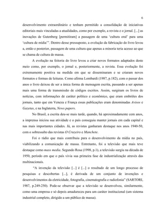 6
desenvolvimento extraordinário e tenham permitido a consolidação de iniciativas
editoriais mais vinculadas a atualidades, como por exemplo, a revista e o jornal. [...] as
inovações de Gutenberg [permitiram] a passagem de uma ‘cultura oral’ para uma
‘cultura de mídia’”. Dentro desse pressuposto, a evolução da fabricação do livro levou
a, então e posterior, passagem de uma cultura que apenas a minoria teria acesso ao que
se chama de cultura de massa.
A evolução na feitoria do livro levou a criar novos formatos adaptados deste
meio como, por exemplo, o jornal e, posteriormente, a revista. Essa evolução foi
extremamente positiva na medida em que se disseminaram e se criaram novos
formatos e formas de leituras. Como afirma Lombardi (1987, p.182), com o passar dos
anos o livro deixou de ser a única forma de mensagem escrita, passando a ser apenas
mais uma forma de transmissão de códigos escritos. Assim, surgiram os livros de
notícias, com informações de caráter político e econômico, que eram embriões dos
jornais, tanto que em Veneza e França essas publicações eram denominadas Avisos e
Gazetas, e na Inglaterra, News papers.
No Brasil, a escrita deu-se mais tarde, quando, há aproximadamente cem anos,
a imprensa iniciou sua atividade e o país conseguiu manter jornais em cada capital e
nas mais importantes cidades. Já, as revistas ganharam destaque nos anos 1940-50,
com o sobressalto das revistas O Cruzeiro e Manchete.
Foi o rádio que mais contribuiu para o desenvolvimento da mídia no país,
viabilizando a comunicação de massa. Entretanto, foi a televisão que mais teve
destaque como mass media. Segundo Rosa (1998, p.1), a televisão surgiu na década de
1950, período em que o país vivia sua primeira fase de industrialização através das
multinacionais.
“A invenção da televisão [...] é [...] o resultado de um longo processo de
pesquisas e descobertas [...], é derivada de um conjunto de invenções e
desenvolvimentos da eletricidade, fotografia, cinematografia e radiofonia” (SARTORI,
1987, p.249-250). Pode-se observar que a televisão se desenvolveu, similarmente,
como uma empresa e só depois amadureceu para um caráter institucional (um sistema
industrial completo, dirigido a um público de massa).
 