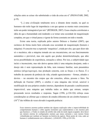 9
relações entre as coisas vão substituindo a visão da coisa em si” (PIGNATARI, 2002,
p.19).
“[...] uma civilização totalmente nova e distante deste mundo, na qual os
humanos não terão lugar de importância e em que apenas as mentes mais conscientes
terão um poder inimaginável por nós” (RÜDIGER, 2007). Essas citações corroboram a
idéia de que a humanidade está tendendo a se tornar uma sociedade de maquinização
completa, em que o virtual passa a vigorar de forma constante em todo o mundo.
Existe uma teoria, explicada pelos autores Deleuze e Guattari (2007), que
esclarece de forma muito bem colocada essa sociedade de maquinização (homem e
máquina). O conceito traz a expressão ‘maquínico’, criada por eles, que quer dizer não
só o mecânico, não a máquina tomada em seu mecanicismo, em seu funcionamento
automático e previsível, mas sim aquilo que produz desterritorialização, que abre
novas possibilidades de experiência, sensações e afetos. Por isso, a subjetividade (que
inclui o inconsciente, mas não deriva apenas dele) é uma máquina desejante, onde o
desejo não é nem representação da falta, nem romance familiar, nem pneumática
anímica (id/ego/superego), mas produção concreta, com as forças e os fluxos. É o
trabalho de aumento de potência da vida, criando agenciamentos – formas, atitudes e
devires – no encontro dos corpos que são conceitos, afetos, pessoas e fatos. Na
definição de Foerster (2007), o cérebro é uma máquina não trivial, sensível à
modificação de seus próprios estados internos, dependente do passado e analiticamente
imprevisível; uma máquina que trabalha todos os dados que entram, sempre
procurando novos resultados e respostas. Sagan (1996, p.124-126) reforça essas
considerações ao afirmar que o número de estados diferentes de um cérebro humano é
(1013
)2
dez trilhões de vezes elevado à segunda potência:
Esses números enormes podem também dar alguma explicação sobre a imprevisibilidade do
comportamento humano e sobre aqueles momentos que surpreendemos a nós mesmos pelo
que fazemos [...] Todos os estados do cérebro não estão de modo algum ocupados: deve haver
um número enorme de configurações mentais que nunca entraram e nem mesmo foram
vislumbradas por nenhum ser humano na história da espécie. Deste ponto de vista, cada ser
humano é verdadeiramente raro e diferente [...] (SAGAN, 1996, p.124-126).
 