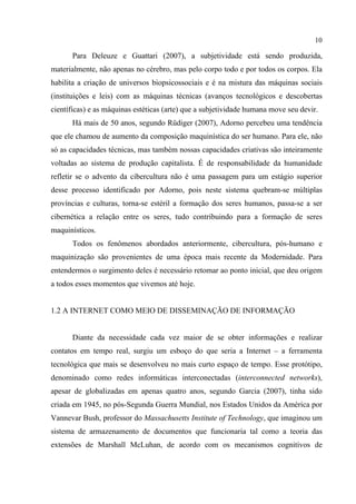 10
Para Deleuze e Guattari (2007), a subjetividade está sendo produzida,
materialmente, não apenas no cérebro, mas pelo corpo todo e por todos os corpos. Ela
habilita a criação de universos biopsicossociais e é na mistura das máquinas sociais
(instituições e leis) com as máquinas técnicas (avanços tecnológicos e descobertas
científicas) e as máquinas estéticas (arte) que a subjetividade humana move seu devir.
Há mais de 50 anos, segundo Rüdiger (2007), Adorno percebeu uma tendência
que ele chamou de aumento da composição maquinística do ser humano. Para ele, não
só as capacidades técnicas, mas também nossas capacidades criativas são inteiramente
voltadas ao sistema de produção capitalista. É de responsabilidade da humanidade
refletir se o advento da cibercultura não é uma passagem para um estágio superior
desse processo identificado por Adorno, pois neste sistema quebram-se múltiplas
províncias e culturas, torna-se estéril a formação dos seres humanos, passa-se a ser
cibernética a relação entre os seres, tudo contribuindo para a formação de seres
maquinísticos.
Todos os fenômenos abordados anteriormente, cibercultura, pós-humano e
maquinização são provenientes de uma época mais recente da Modernidade. Para
entendermos o surgimento deles é necessário retomar ao ponto inicial, que deu origem
a todos esses momentos que vivemos até hoje.
1.2 A INTERNET COMO MEIO DE DISSEMINAÇÃO DE INFORMAÇÃO
Diante da necessidade cada vez maior de se obter informações e realizar
contatos em tempo real, surgiu um esboço do que seria a Internet – a ferramenta
tecnológica que mais se desenvolveu no mais curto espaço de tempo. Esse protótipo,
denominado como redes informáticas interconectadas (interconnected networks),
apesar de globalizadas em apenas quatro anos, segundo Garcia (2007), tinha sido
criada em 1945, no pós-Segunda Guerra Mundial, nos Estados Unidos da América por
Vannevar Bush, professor do Massachusetts Institute of Technology, que imaginou um
sistema de armazenamento de documentos que funcionaria tal como a teoria das
extensões de Marshall McLuhan, de acordo com os mecanismos cognitivos de
 