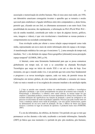 11
associação e memorização do cérebro humano. Mas só onze anos mais tarde, em 1956,
um laboratório americano conseguiria inventar o aparelho que se tornaria o modus
operandi para estabelecer a ligação telefônica entre dois computadores e, desta forma,
permitir que, clicando em um link, os cibernautas acessassem a um outro local. Esta
possibilidade de encontrar, tão rapidamente, a informação na Web (World Wide Web –
teia de aranha mundial), constituída por todos os tipos de páginas (textos, gráficos,
sons, imagens e vídeos), é que veio revolucionar e transformar as nossas posturas e
comportamentos na sociedade contemporânea.
Essa revolução acaba por alterar a nossa relação espaço-temporal como toda
mídia, representando um novo meio de emitir informação além do espaço e do tempo.
A transformação midiática faz com que vivenciemos “[...] uma sensação de tempo real,
imediato, ‘live’, e de abolição do espaço físico-geográfico [alterando] nossa percepção
espaço temporal” (LEMOS, 2003, p.14).
A Internet, como uma ferramenta fundamental para que se possa comunicar
globalmente em tempo real, só vem a se consolidar na chamada Revolução
Tecnológica que surge no início do século XXI e vai até os dias de hoje. Esse
momento, em que o mundo ainda vive, é um período que tem como base fundamental
o progresso e as novas tecnologias capazes, cada vez mais, de permitir trocas de
informações em termos globais, de criar mercados unificados e consumo em massa.
Cada vez mais o mundo se vê na exigência do consumo imediato e da satisfação rápida.
[...] hoje se percebe uma expansão violenta de conhecimentos científicos e tecnológicos
aplicados à produção, o que ocorre principalmente nos países de economia mais avançada. A
biotecnologia, a informática e a robótica, entre outras ciências, ao mesmo tempo em que
ampliam a capacidade produtiva, tornam-na menos dependente do esforço físico humano. Daí
resultam alterações tão significativas nas relações de produção, a ponto de configurar-se um
processo revolucionário do modo de produção capitalista. Processo que pode resultar tanto em
crises e mudanças radicais nesse modo de produção, e em seus ajustes institucionais, quanto
no delineamento de um novo modo de produção. De fato, a fábrica do futuro terá alguns
técnicos e cientistas no lugar de centenas de operários. E produzirá muito mais (FERRARI,
2007).
É a era da informática, da robótica, da Internet. Um período em que se tem que
permanecer on-line durante o dia todo, recebendo e enviando informações. Santaella
(2007) já falava que esse momento é o período do pós: pós–moderno, pós–humano,
 