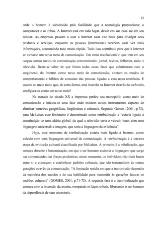 12
onde o homem é substituído pela facilidade que a tecnologia proporciona: o
computador e os robôs. A Internet está em todo lugar, desde em sua casa até em seu
celular. As empresas passam a usar a Internet cada vez mais para divulgar seus
produtos e serviços, enquanto as pessoas (internautas) recebem cada vez mais
informações, consumindo tudo muito rápido. Tudo isso contribuiu para que a Internet
se tornasse um novo meio de comunicação. Um meio revolucionário que tem em seu
corpus outros meios de comunicação convencionais: jornal, revista, folhetim, rádio e
televisão. Resta-se saber de que forma todas essas fases que culminaram com o
surgimento da Internet como novo meio de comunicação, alteram os modos de
comportamento e hábitos de consumo das pessoas ligadas a essa nova tendência. E
quanto ao meio rádio que, de certa forma, está inserido na Internet através do webradio,
configura-se como um novo meio?
Na metade do século XX a imprensa perdeu seu monopólio como meio de
comunicação e iniciou-se uma fase onde existem novos instrumentos capazes de
eliminar barreiras geográficas, lingüísticas e culturais. Segundo Gomes (2001, p.72),
para McLuhan esse fenômeno é denominado como retribalização e “estaria ligado à
constituição de uma aldeia global, da qual a televisão seria o veículo base, com uma
linguagem universal: a imagem, que seria a linguagem da evidência”.
Hoje, esse momento de retribalização estaria mais ligado à Internet, como
veículo com uma linguagem universal de comunicação. A retribalização é a terceira
etapa da evolução cultural classificada por McLuhan. A primeira é a tribalização, que
começa durante a humanização, em que o ser humano assimila a linguagem que surge
nas comunidades das forças produtivas; nesse momento, os indivíduos não mais lutam
entre si e começam a estabelecer padrões culturais, que são transmitidos às outras
gerações através da comunicação. “A limitação residia em que a transmissão dependia
da memória dos anciãos e de sua habilidade para transmitir às gerações futuras os
padrões culturais” (GOMES, 2001, p.71-72). A segunda fase é a destribalização que
começa com a invenção da escrita, rompendo os laços tribais, libertando o ser humano
da dependência de seus ancestrais.
 