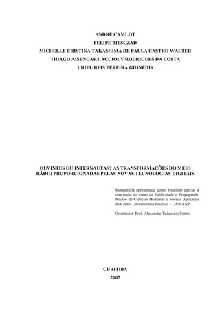 ANDRÉ CAMLOT
FELIPE BIESCZAD
MICHELLE CRISTINA TAKASHIMA DE PAULA CASTRO WALTER
THIAGO AISENGART ACCIOLY RODRIGUES DA COSTA
URIEL REIS PEREIRA GIONÉDIS
OUVINTES OU INTERNAUTAS? AS TRANSFORMAÇÕES DO MEIO
RÁDIO PROPORCIONADAS PELAS NOVAS TECNOLOGIAS DIGITAIS
Monografia apresentada como requisito parcial à
conclusão do curso de Publicidade e Propaganda,
Núcleo de Ciências Humanas e Sociais Aplicadas
do Centro Universitário Positivo – UNICENP.
Orientador: Prof. Alexandre Tadeu dos Santos
CURITIBA
2007
 