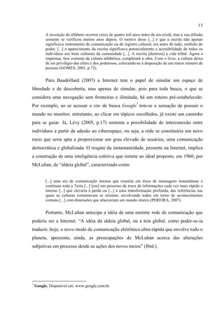 13
A invenção do alfabeto ocorreu cerca de quatro mil anos antes da era cristã, mas a sua difusão
somente se verificou muitos anos depois. O motivo disso [...] é que a escrita não apenas
significava instrumento de comunicação ou de registro cultural, era antes de tudo, símbolo do
poder. [...] o aparecimento da escrita significava potencialmente a acessibilidade de todos os
indivíduos aos bens culturais da comunidade [...]. A escrita [destruiu] a vida tribal. Agora a
imprensa, fase extrema da cultura alfabética, completará a obra. Com o livro, a cultura deixa
de ser privilégio das elites e dos poderosos, colocando-se à disposição de um maior número de
pessoas (GOMES, 2001, p.72).
Para Baudrillard (2007) a Internet tem o papel de simular um espaço de
liberdade e de descoberta, mas apenas de simular, pois para toda busca, o que se
considera uma navegação sem fronteiras e ilimitada, há um roteiro pré-estabelecido.
Por exemplo, ao se acessar o site de busca Google7
tem-se a sensação de possuir o
mundo no monitor; entretanto, ao clicar em tópicos escolhidos, já existe um caminho
para se guiar. Já, Lévy (2005, p.17) sustenta a possibilidade de interconexão entre
indivíduos a partir da adesão ao ciberespaço, ou seja, a rede se constituiria um novo
meio que seria apta a proporcionar um grau elevado de usuários, uma comunicação
democrática e globalizada. O resgate da instantaneidade, presente na Internet, implica
a construção de uma inteligência coletiva que remete ao ideal proposto, em 1960, por
McLuhan, de “aldeia global”, caracterizado como
[...] uma era de comunicação intensa que reuniria em troca de mensagens instantâneas e
contínuas toda a Terra [...] [em] um processo de troca de informações cada vez mais rápido e
intenso [...] que elevaria à perda ou [...] à uma transformação profunda, das referências nas
quais as culturas costumavam se orientar, envolvendo todos em torno de acontecimentos
comuns [...] com dimensões que abarcariam um mundo inteiro (PEREIRA, 2007).
Portanto, McLuhan antecipa a idéia de uma enorme rede de comunicação que
poderia ser a Internet. “A idéia da aldeia global, ou a teia global, como poder-se-ia
traduzir, hoje, o novo modo de comunicação eletrônica ultra-rápida que envolve todo o
planeta, apresenta, ainda, as preocupações de McLuhan acerca das alterações
subjetivas em processo desde as ações dos novos meios” (Ibid.).
7
Google. Disponível em: www.google.com.br.
 
