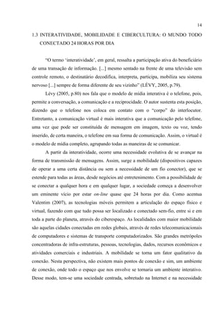 14
1.3 INTERATIVIDADE, MOBILIDADE E CIBERCULTURA: O MUNDO TODO
CONECTADO 24 HORAS POR DIA
“O termo ‘interatividade’, em geral, ressalta a participação ativa do beneficiário
de uma transação de informação. [...] mesmo sentado na frente de uma televisão sem
controle remoto, o destinatário decodifica, interpreta, participa, mobiliza seu sistema
nervoso [...] sempre de forma diferente de seu vizinho” (LÉVY, 2005, p.79).
Lévy (2005, p.80) nos fala que o modelo de mídia interativa é o telefone, pois,
permite a conversação, a comunicação e a reciprocidade. O autor sustenta esta posição,
dizendo que o telefone nos coloca em contato com o “corpo” do interlocutor.
Entretanto, a comunicação virtual é mais interativa que a comunicação pelo telefone,
uma vez que pode ser constituída de mensagem em imagem, texto ou voz, tendo
inserido, de certa maneira, o telefone em sua forma de comunicação. Assim, o virtual é
o modelo de mídia completo, agrupando todas as maneiras de se comunicar.
A partir da interatividade, ocorre uma necessidade evolutiva de se avançar na
forma de transmissão de mensagens. Assim, surge a mobilidade (dispositivos capazes
de operar a uma certa distância ou sem a necessidade de um fio conector), que se
estende para todas as áreas, desde negócios até entretenimento. Com a possibilidade de
se conectar a qualquer hora e em qualquer lugar, a sociedade começa a desenvolver
um eminente vício por estar on-line quase que 24 horas por dia. Como acentua
Valentim (2007), as tecnologias móveis permitem a articulação do espaço físico e
virtual, fazendo com que tudo possa ser localizado e conectado sem-fio, entre si e em
toda a parte do planeta, através do ciberespaço. As localidades com maior mobilidade
são aquelas cidades conectadas em redes globais, através de redes telecomunicacionais
de computadores e sistemas de transporte computadorizados. São grandes metrópoles
concentradoras de infra-estruturas, pessoas, tecnologias, dados, recursos econômicos e
atividades comerciais e industriais. A mobilidade se torna um fator qualitativo da
conexão. Nesta perspectiva, não existem mais pontos de conexão e sim, um ambiente
de conexão, onde todo o espaço que nos envolve se tornaria um ambiente interativo.
Desse modo, tem-se uma sociedade centrada, sobretudo na Internet e na necessidade
 