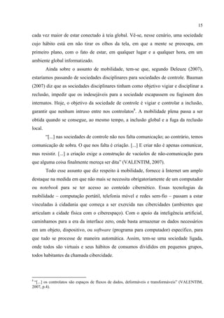 15
cada vez maior de estar conectado à teia global. Vê-se, nesse cenário, uma sociedade
cujo hábito está em não tirar os olhos da tela, em que a mente se preocupa, em
primeiro plano, com o fato de estar, em qualquer lugar e a qualquer hora, em um
ambiente global informatizado.
Ainda sobre o assunto de mobilidade, tem-se que, segundo Deleuze (2007),
estaríamos passando de sociedades disciplinares para sociedades de controle. Bauman
(2007) diz que as sociedades disciplinares tinham como objetivo vigiar e disciplinar a
reclusão, impedir que os indesejáveis para a sociedade escapassem ou fugissem dos
internatos. Hoje, o objetivo da sociedade de controle é vigiar e controlar a inclusão,
garantir que nenhum intruso entre nos controlatos8
. A mobilidade plena passa a ser
obtida quando se consegue, ao mesmo tempo, a inclusão global e a fuga da reclusão
local.
“[...] nas sociedades de controle não nos falta comunicação; ao contrário, temos
comunicação de sobra. O que nos falta é criação. [...] E criar não é apenas comunicar,
mas resistir. [...] a criação exige a construção de vacúolos de não-comunicação para
que alguma coisa finalmente mereça ser dita” (VALENTIM, 2007).
Todo esse assunto que diz respeito à mobilidade, fornece à Internet um amplo
destaque na medida em que não mais se necessita obrigatoriamente de um computador
ou notebook para se ter acesso ao conteúdo cibernético. Essas tecnologias da
mobilidade – computação portátil, telefonia móvel e redes sem-fio – passam a estar
vinculadas à cidadania que começa a ser exercida nas cibercidades (ambientes que
articulam a cidade física com o ciberespaço). Com o apoio da inteligência artificial,
caminhamos para a era da interface zero, onde basta armazenar os dados necessários
em um objeto, dispositivo, ou software (programa para computador) específico, para
que tudo se processe de maneira automática. Assim, tem-se uma sociedade ligada,
onde todos são virtuais e seus hábitos de consumos divididos em pequenos grupos,
todos habitantes da chamada cibercidade.
8
“[...] os controlatos são espaços de fluxos de dados, deformáveis e transformáveis” (VALENTIM,
2007, p.4).
 