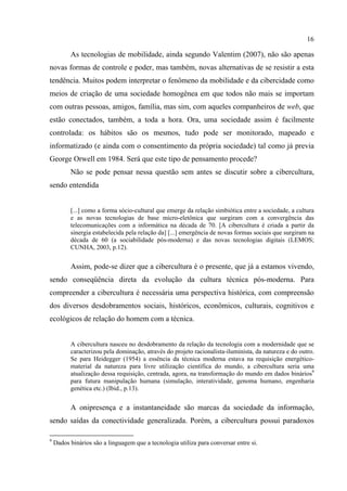 16
As tecnologias de mobilidade, ainda segundo Valentim (2007), não são apenas
novas formas de controle e poder, mas também, novas alternativas de se resistir a esta
tendência. Muitos podem interpretar o fenômeno da mobilidade e da cibercidade como
meios de criação de uma sociedade homogênea em que todos não mais se importam
com outras pessoas, amigos, família, mas sim, com aqueles companheiros de web, que
estão conectados, também, a toda a hora. Ora, uma sociedade assim é facilmente
controlada: os hábitos são os mesmos, tudo pode ser monitorado, mapeado e
informatizado (e ainda com o consentimento da própria sociedade) tal como já previa
George Orwell em 1984. Será que este tipo de pensamento procede?
Não se pode pensar nessa questão sem antes se discutir sobre a cibercultura,
sendo entendida
[...] como a forma sócio-cultural que emerge da relação simbiótica entre a sociedade, a cultura
e as novas tecnologias de base micro-eletônica que surgiram com a convergência das
telecomunicações com a informática na década de 70. [A cibercultura é criada a partir da
sinergia estabelecida pela relação da] [...] emergência de novas formas sociais que surgiram na
década de 60 (a sociabilidade pós-moderna) e das novas tecnologias digitais (LEMOS;
CUNHA, 2003, p.12).
Assim, pode-se dizer que a cibercultura é o presente, que já a estamos vivendo,
sendo conseqüência direta da evolução da cultura técnica pós-moderna. Para
compreender a cibercultura é necessária uma perspectiva histórica, com compreensão
dos diversos desdobramentos sociais, históricos, econômicos, culturais, cognitivos e
ecológicos de relação do homem com a técnica.
A cibercultura nasceu no desdobramento da relação da tecnologia com a modernidade que se
caracterizou pela dominação, através do projeto racionalista-iluminista, da natureza e do outro.
Se para Heidegger (1954) a essência da técnica moderna estava na requisição energético-
material da natureza para livre utilização científica do mundo, a cibercultura seria uma
atualização dessa requisição, centrada, agora, na transformação do mundo em dados binários9
para futura manipulação humana (simulação, interatividade, genoma humano, engenharia
genética etc.) (Ibid., p.13).
A onipresença e a instantaneidade são marcas da sociedade da informação,
sendo saídas da conectividade generalizada. Porém, a cibercultura possui paradoxos
9
Dados binários são a linguagem que a tecnologia utiliza para conversar entre si.
 