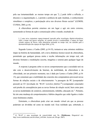 17
pela sua instantaneidade: ao mesmo tempo em que “[...] pode inibir a reflexão, o
discurso e a argumentação; [...] permite a potência da ação imediata, o conhecimento
simultâneo e complexo, a participação ativa nos diversos fóruns sociais” (LEMOS;
CUNHA, 2003, p.14).
A cibercultura permite estarmos em um lugar e agir em outro extremo,
aumentando as formas de ação e comunicação sobre o mundo, resultado de
[...] uma nova conjuntura espaço-temporal marcada pelas tecnologias digitais-telemáticas,
onde o tempo real parece aniquilar, no sentido inverso à modernidade, o espaço de lugar,
criando espaços de fluxos, redes planetárias pulsando no tempo real, em caminho para a
desmaterialização dos espaços de lugar (Ibid., p.14).
Segundo Lemos e Cunha (2003, p.14-15), instaura-se uma estrutura midiática
ímpar na história da humanidade, sob a nova dinâmica técnico-social da cibercultura,
permitindo que qualquer pessoa emita e receba informações em tempo real, sob
diversos formatos e modulações (escrita, imagética e sonora) para qualquer lugar do
mundo.
A resposta à pergunta sobre os novos comportamentos que a sociedade terá ou
não com o desenvolvimento da Internet, da mobilidade, da cibercultura e da
cibercidade, em um primeiro momento, nos é dada por Lemos e Cunha (2003, p.14-
15), que comentam que a mobilidade das conexões dos computadores provocará novas
formas de relações sociais e de relacionamento: “a passagem do PC [computador
pessoal] ao CC [revolução do ‘Wi-Fi’ (wireless fidelity) 10
] (computador conectado)
será prenhe de conseqüências para as novas formas de relação social, bem como para
as novas modalidades de comércio, entretenimento, trabalho, educação etc.”. Portanto,
há sim uma mudança de comportamentos e hábitos daqueles que estão ligados a todos
esses fenômenos citados.
Entretanto, a cibercultura pode criar um mundo virtual em que as pessoas
poderiam ser divididas tal como no mundo real. Essa realidade que, sobretudo, a
10
O “Wi-fi” é uma tecnologia de conectividade sem fio. (Mobilezone. Disponível em:
http://www.mobilezone.com.br/conect_wifi.htm. Acesso em: 08 ago. 2007)
 