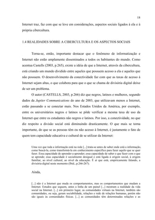 18
Internet traz, faz com que se leve em considerações, aspectos sociais ligados à ela e à
própria cibercultura.
1.4 REALIDADES SOBRE A CIBERCULTURA E OS ASPECTOS SOCIAIS
Torna-se, então, importante destacar que o fenômeno de informatização e
Internet não estão amplamente disseminados a todos os habitantes do mundo. Como
acentua Castells (2003, p.265), existe a idéia de que a Internet, através da cibercultura,
está criando um mundo dividido entre aqueles que possuem acesso a ela e aqueles que
não possuem. O desenvolvimento da conectividade faz com que as taxas de acesso à
Internet sejam altas, o que colabora para que o que se chama de divisória digital deixe
de ser um problema.
O autor (CASTELLS, 2003, p.266) diz que negros, latinos e mulheres, segundo
dados da Jupiter Communications do ano de 2003, que utilizavam menos a Internet,
estão passando a se conectar mais. Nos Estados Unidos da América, por exemplo,
entre os universitários negros e latinos se pôde verificar a mesma taxa de uso da
Internet que entre os estudantes não negros e latinos. Por isso, a conectividade, no que
diz respeito a divisão social está diminuindo drasticamente. O que mais se torna
importante, do que se as pessoas têm ou não acesso à Internet, é justamente o fato de
quem tem capacidade educativa e cultural de se utilizar da Internet:
Uma vez que toda a informação está na rede [...] trata-se antes de saber onde está a informação,
como buscá-la, como transformá-la em conhecimento específico para fazer aquilo que se quer
fazer. Essa capacidade de aprender a aprender; essa capacidade de saber o que fazer com o que
se aprende; essa capacidade é socialmente desigual e está ligada à origem social, à origem
familiar, ao nível cultural, ao nível da educação. É aí que está, empiricamente falando, a
divisória digital neste momento (Ibid., p.266-267).
Ainda,
[...] não é a Internet que muda os comportamentos, mas os comportamentos que mudam a
Internet. Estudos que seguem, antes a linha de um painel [...] mostram a realidade da vida
social na Internet. [...] em primeiro lugar, as comunidades virtuais na Internet, também são
comunidades, ou seja, geram sociabilidade, relações e rede de relações humanas, porém não
são iguais às comunidades físicas. [...] as comunidades têm determinadas relações e as
 