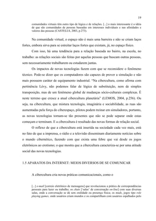 19
comunidades virtuais têm outro tipo de lógica e de relações. [...] o mais interessante é a idéia
de que são comunidades de pessoas baseadas em interesses individuais e nas afinidades e
valores das pessoas (CASTELLS, 2003, p.273).
Na comunidade virtual, o espaço não é mais uma barreira e não se criam laços
fortes, embora sirva para se estreitar laços fortes que existam, já, no espaço físico.
Com isso, há uma tendência para a relação baseada no bairro, na escola, no
trabalho: as relações sociais são feitas por aquelas pessoas que buscam outras pessoas,
sem necessariamente trabalharem ou estudarem juntas.
Os impactos de novas tecnologias fazem com que se reconsidere o fenômeno
técnico. Pode-se dizer que os computadores são capazes de prover a simulação e não
mais possuem caráter de equipamento industrial. “Na cibercultura, como afirma com
pertinência Lévy, não podemos falar de lógica de substituição, nem de simples
transposição, mas de um fenômeno global de mudanças sócio-culturais complexas. É
neste terreno que cresce a atual cibercultura planetária” (LEMOS, 2004, p.256). Ou
seja, na cibercultura, que mistura tecnologia, imaginária e sociabilidade, as ruas são
aumentadas pela força do ciberespaço, pilotos podem treinar em simuladores, portanto,
as novas tecnologias tornam-se tão presentes que não se pode separar onde estas
começam e terminam. E a cibercultura é resultado das novas formas de relação social.
O reflexo de que a cibercultura está inserida na sociedade cada vez mais, está
no fato de que a imprensa, o rádio e a televisão disseminam diariamente notícias sobre
o mundo cibernético, fazendo com que exista uma febre que vai desde os jogos
eletrônicos ao erotismo; o que mostra que a cibercultura caracteriza-se por uma atitude
social das novas tecnologias.
1.5 APARATOS DA INTERNET: MEIOS DIVERSOS DE SE COMUNICAR
A cibercultura cria novas práticas comunicacionais, como o
[...] e-mail [correio eletrônico de mensagens] que revolucionou a prática de correspondências
pessoais para lazer ou trabalho; os chats [‘salas’ de conversação on-line] com suas diversas
salas, onde a conversação se dá sem oralidade ou presença física; os muds, jogos tipo role
playing games, onde usuários criam mundos e os compartilham com usuários espalhados pelo
 