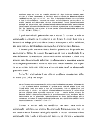20
mundo em tempo real [como, por exemplo, o Second Life – jogo virtual que transporta a vida
real para as telas do computador]; as lan houses [estabelecimentos que possuem serviços de
conexão à Internet, jogos em rede etc.], nova febre de jogos eletrônicos em redes domésticas;
as listas de discussão livres e temáticas; os weblogs, novo fenômeno de apresentação do ‘eu’
na vida cotidiana, onde são criados coletivos, diários pessoais e novas formas jornalísticas;
sem falar nas novas formas tradicionais de comunicação que são ampliadas, transformadas e
reconfiguradas com o advento da cibercultura, a exemplo do jornalismo on-line, das rádios on-
line, das TVs on-line, das revistas e diversos sites de informação espalhados pelo mundo
(LEMOS; CUNHA, 2003, p.17).
A partir desta citação, pode-se dizer que a Internet faz com que os meios de
comunicação já existentes se reconfigurem e não deixem de existir. Bem como a
Internet é um meio propiciador da criação de novas práticas para as mídias tradicionais,
não que a utilização da Internet por essas mídias faça criar novos meios de massa.
A Internet ganha um novo alicerce diante da possibilidade de que veio para
revolucionar os hábitos de consumo dos receptores: já existe a possibilidade de se
obter informações de outros meios convencionais através da Internet. E, ainda, esses
mesmos meios de comunicação tradicionais percebem essa nova tendência e tendem a
se reconfigurar para tentar não perder seu poder e seu sentido, bastando a eles adaptar-
se ao novo meio, muito mais poderoso e abrangente, para o qual sua disseminação
parece não ter fim.
Porém, “[...] a Internet não é uma mídia no sentido que entendemos as mídias
de massa” (Ibid., p.17). Isto, porque
não há fluxo um-todos e as práticas dos utilizadores não são vinculadas a uma ação específica
[...], não há vínculo entre o instrumento e a prática [se eu estou na Internet, posso estar
fazendo várias coisas neste meio; se digo que estou ouvindo rádio, eu apenas posso estar
ouvindo rádio]. A Internet é um ambiente, uma incubadora de instrumentos de comunicação e
não uma mídia de massa, no sentido corrente do termo. [...] trata-se aqui da migração dos
formatos, da lógica da reconfiguração e não do aniquilamento de formas anteriores. Não é a
transposição e não é a aniquilação. Estamos mais uma vez diante da liberação do pólo da
emissão, do surgimento de uma comunicação bidirecional sem controle de conteúdo. E novos
instrumentos surgem a cada dia [...] (Ibid., p.17).
Portanto, a Internet pode ser considerada sim como novo meio de
comunicação – entretanto, não um meio de comunicação de massa, pois não fará com
que os outros meios deixem de existir; pelo contrário, a Internet vista como meio de
comunicação pode resgatar e complementar meios que já estariam se desgastando
 