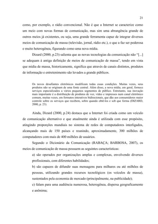 21
como, por exemplo, o rádio convencional. Não é que a Internet se caracterize como
um meio com novas formas de comunicação, mas sim uma abrangência grande de
outros meios já existentes, ou seja, uma grande ferramenta capaz de integrar diversos
meios de comunicação de massa (televisão, jornal, rádio etc.), o que a faz ser poderosa
e muito heterogênea, figurando como uma nova mídia.
Dizard (2000, p.23) salienta que as novas tecnologias da comunicação não “[...]
se adequam à antiga definição de meios de comunicação de massa”, tendo em vista
que mídia de massa, historicamente, significa que através de canais distintos, produtos
de informação e entretenimento são levados a grande públicos.
Os novos desafiantes eletrônicos modificam todas essas condições. Muitas vezes, seus
produtos não se originam de uma fonte central. Além disso, a nova mídia, em geral, fornece
serviços especializados a vários pequenos segmentos de público. Entretanto, sua inovação
mais importante é a distribuição de produtos de voz, vídeo e impressos num canal eletrônico
comum, muitas vezes, em formatos interativos bidirecionais, que dão aos consumidores maior
controle sobre os serviços que recebem, sobre quando obtê-los e sob que forma (DIZARD,
2000, p. 23).
Ainda, Dizard (2000, p.24) destaca que a Internet foi criada como um veículo
de comunicação alternativo e que atualmente ainda é utilizada com esse propósito,
atingindo proporções mundiais no sistema de redes de computadores interligados,
alcançando mais de 150 países e reunindo, aproximadamente, 300 milhões de
computadores com mais de 400 milhões de usuários.
Segundo o Dicionário da Comunicação (RABAÇA; BARBOSA, 2007), os
meios de comunicação de massa possuem as seguintes características:
a) são operados por organizações amplas e complexas, envolvendo diversos
profissionais, com diferentes habilidades;
b) são capazes de difundir suas mensagens para milhares ou até milhões de
pessoas, utilizando grandes recursos tecnológicos (os veículos de massa),
sustentados pela economia de mercado (principalmente, na publicidade);
c) falam para uma audiência numerosa, heterogênea, dispersa geograficamente
e anônima;
 