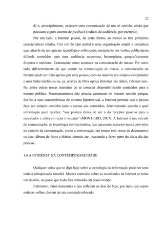 22
d) e, principalmente, exercem uma comunicação de um só sentido, ainda que
possuam algum sistema de feedback (índices de audiência, por exemplo).
Por um lado, a Internet possui, de certa forma, ao menos as três primeiras
características citadas. Um site do tipo portal é uma organização ampla e complexa
que, através de um aparato tecnológico sofisticado, sustenta-se por verbas publicitárias;
difunde conteúdos para uma audiência numerosa, heterogênea, geograficamente
dispersa e anônima. Exatamente como acontece na comunicação de massa. Por outro
lado, diferentemente do que ocorre na comunicação de massa, a comunicação na
Internet pode ser feita apenas por uma pessoa, com no mínimo um simples computador
e uma linha telefônica ou, já, através de fibra óptica (Internet via rádio), Internet sem-
fio, entre outras novas maneiras de se conectar disponibilizando conteúdos para o
mesmo público. Necessariamente não precisa acontecer no mesmo sentido porque,
devido a suas características de sistema hipertextual, a Internet permite que a pessoa
faça seu próprio caminho para o acesso aos conteúdos, determinando quando e qual
informação quer receber, “sua postura deixa de ser a do receptor passivo para o
espectador e entra em cena o usuário” (MONTEIRO, 2007). A Internet é um veículo
de comunicação, de tecnologia revolucionária, que apresenta aspectos nunca previstos
no cenário da comunicação, como a conversação em tempo real, troca de documentos
on-line, álbuns de fotos e diários virtuais etc., passando a fazer parte do dia-a-dia das
pessoas.
1.6 A INTERNET NA CONTEMPORANEIDADE
Qualquer coisa que se diga hoje sobre a tecnologia da informação pode ser uma
notícia ultrapassada amanhã. Manter conteúdo sobre as atualidades da Internet se torna
um desafio, ao passo que tudo fica defasado em pouco tempo.
Entretanto, fatos marcantes e que refletem os dias de hoje, por mais que sejam
notícias velhas, devem ter seu conteúdo relevado.
 