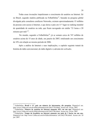 24
Todas essas invenções impulsionam o crescimento de usuários na Internet. Só
no Brasil, segundo matéria publicada na FolhaOnline12
, baseada na pesquisa global
divulgada pela consultora comScore Networks, existem aproximadamente 15 milhões
de pessoas com acesso à Internet, o que deixa o país em 11° lugar no ranking mundial
de quantidade de usuários na rede, que ficam navegando em média “21 horas e 20
minutos por mês”13
.
No mundo, segundo a FolhaOnline14
, já se somam cerca de 747 milhões de
usuários acima de 15 anos de idade, em janeiro de 2007, totalizando um crescimento
de 10% em relação ao mesmo período de 2006.
Após a análise da Internet e suas implicações, o capítulo seguinte tratará da
história do rádio convencional, do rádio digital e o advento do webradio.
12
FolhaOnline. Brasil é 11° país em número de internautas, diz pesquisa. Disponível em:
http://www1.folha.uol.com.br/folha/informatica/ult124u21758.shtml. Acesso em: 24 jun. 2007.
13
FolhaOnline. Número de usuários de Internet aumenta 10% em um ano. Disponível em:
http://www1.folha.uol.com.br/folha/informatica/ult124u21706.shtml. Acesso em: 24 jun. 2007.
14
FolhaOnline. Tempo do brasileiro na Internet aumenta em mais de 3 horas em um ano.
Disponível em: http://www1.folha.uol.com.br/folha/informatica/ ult124u21706.shtml. Acesso em: 24
jun. 2007.
 