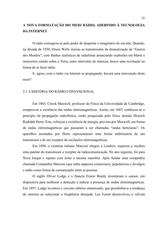 25
A NOVA FORMATAÇÃO DO MEIO RÁDIO, ADERINDO À TECNOLOGIA
DA INTERNET
O rádio consagrou-se pelo poder de despertar o imaginário do ouvinte. Quando,
na década de 1930, Orson Wells iniciou as transmissões da dramatização de “Guerra
dos Mundos”, com flashes realísticos de radialistas anunciando explosões em Marte e
meteoritos caindo sobre a Terra, entre intervalos de músicas, houve uma revolução na
forma de se fazer rádio.
E, agora, com o rádio via Internet se propagando, haverá uma reinvenção deste
meio?
2.1 A HISTÓRIA DO RÁDIO CONVENCIONAL
Em 1863, Clerck Maxwell, professor de Física da Universidade de Cambridge,
comprovou a existência das ondas eletromagnéticas. Assim, em 1887, conheceu-se o
princípio da propagação radiofônica, então pesquisada pelo físico alemão Henrich
Rudolph Hertz. Este, reforçou a existência de energia, prevista por Maxwell, em forma
de ondas eletromagnéticas que passaram a ser chamadas “ondas hertzianas”. Os
aparelhos montados por Hertz representaram uma forma embrionária de um
transmissor e de um receptor de oscilações eletromagnéticas.
Em 1896, o cientista italiano Marconi chegou à Londres, requereu e recebeu
uma patente do transmissor e receptor de radiocomunicação. No ano seguinte, foi para
Nova Iorque e repetiu com êxito a mesma manobra. Após fundar uma companhia
chamada Companhia Marconi (que tinha aspectos comerciais), popularizou e divulgou
o rádio como forma de comunicação entre as pessoas.
O inglês Oliver Lodge e o francês Ernest Branly inventaram o coesor, um
dispositivo para melhorar a detecção e indicar a presença de ondas eletromagnéticas.
Em 1897, Lodge inventou o circuito elétrico sintonizado, que possibilitava a mudança
de sintonia ao selecionar a freqüência desejada. Lee Forest desenvolveu a válvula
 