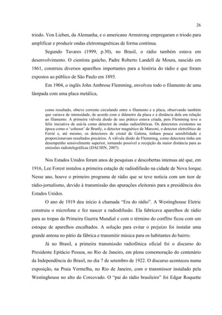 26
triodo. Von Lieben, da Alemanha, e o americano Armstrong empregaram o triodo para
amplificar e produzir ondas eletromagnéticas de forma contínua.
Segundo Tavares (1999, p.30), no Brasil, o rádio também estava em
desenvolvimento. O cientista gaúcho, Padre Roberto Landell de Moura, nascido em
1861, construiu diversos aparelhos importantes para a história do rádio e que foram
expostos ao público de São Paulo em 1893.
Em 1904, o inglês John Ambrose Flemming, envolveu todo o filamento de uma
lâmpada com uma placa metálica,
como resultado, obteve corrente circulando entre o filamento e a placa, observando também
que variava de intensidade, de acordo com o diâmetro da placa e a distância dela em relação
ao filamento. A primeira válvula diodo de uso prático estava criada, pois Flemming teve a
feliz iniciativa de usá-la como detector de ondas radioelétricas. Os detectores existentes na
época como o ‘cohesor’ de Branly, o detector magnético de Marconi, o detector eletrolítico de
Ferrié e, até mesmo, os detectores de cristal de Galena, tinham pouca sensibilidade e
proporcionavam resultados precários. A válvula diodo de Flemming, como detectora tinha um
desempenho sensivelmente superior, tornando possível a recepção da maior distância para as
emissões radiotelegráficas (DACHIN, 2007).
Nos Estados Unidos foram anos de pesquisas e descobertas intensas até que, em
1916, Lee Forest instalou a primeira estação de radiodifusão na cidade de Nova Iorque.
Nesse ano, houve o primeiro programa de rádio que se teve notícia com um teor de
rádio-jornalismo, devido à transmissão das apurações eleitorais para a presidência dos
Estados Unidos.
O ano de 1919 deu início à chamada “Era do rádio”. A Westinghouse Eletric
construiu o microfone e fez nascer a radiodifusão. Ela fabricava aparelhos de rádio
para as tropas da Primeira Guerra Mundial e com o término do conflito ficou com um
estoque de aparelhos encalhados. A solução para evitar o prejuízo foi instalar uma
grande antena no pátio da fábrica e transmitir música para os habitantes do bairro.
Já no Brasil, a primeira transmissão radiofônica oficial foi o discurso do
Presidente Epitácio Pessoa, no Rio de Janeiro, em plena comemoração do centenário
da Independência do Brasil, no dia 7 de setembro de 1922. O discurso aconteceu numa
exposição, na Praia Vermelha, no Rio de Janeiro, com o transmissor instalado pela
Westinghouse no alto do Corcovado. O “pai do rádio brasileiro” foi Edgar Roquette
 