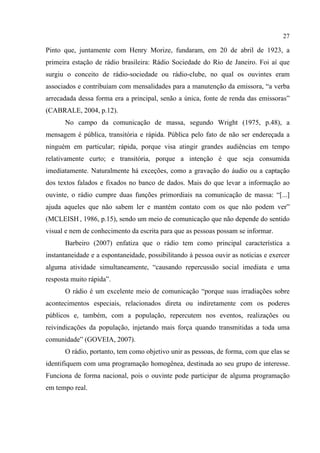 27
Pinto que, juntamente com Henry Morize, fundaram, em 20 de abril de 1923, a
primeira estação de rádio brasileira: Rádio Sociedade do Rio de Janeiro. Foi aí que
surgiu o conceito de rádio-sociedade ou rádio-clube, no qual os ouvintes eram
associados e contribuíam com mensalidades para a manutenção da emissora, “a verba
arrecadada dessa forma era a principal, senão a única, fonte de renda das emissoras”
(CABRALE, 2004, p.12).
No campo da comunicação de massa, segundo Wright (1975, p.48), a
mensagem é pública, transitória e rápida. Pública pelo fato de não ser endereçada a
ninguém em particular; rápida, porque visa atingir grandes audiências em tempo
relativamente curto; e transitória, porque a intenção é que seja consumida
imediatamente. Naturalmente há exceções, como a gravação do áudio ou a captação
dos textos falados e fixados no banco de dados. Mais do que levar a informação ao
ouvinte, o rádio cumpre duas funções primordiais na comunicação de massa: “[...]
ajuda aqueles que não sabem ler e mantém contato com os que não podem ver”
(MCLEISH , 1986, p.15), sendo um meio de comunicação que não depende do sentido
visual e nem de conhecimento da escrita para que as pessoas possam se informar.
Barbeiro (2007) enfatiza que o rádio tem como principal característica a
instantaneidade e a espontaneidade, possibilitando à pessoa ouvir as notícias e exercer
alguma atividade simultaneamente, “causando repercussão social imediata e uma
resposta muito rápida”.
O rádio é um excelente meio de comunicação “porque suas irradiações sobre
acontecimentos especiais, relacionados direta ou indiretamente com os poderes
públicos e, também, com a população, repercutem nos eventos, realizações ou
reivindicações da população, injetando mais força quando transmitidas a toda uma
comunidade” (GOVEIA, 2007).
O rádio, portanto, tem como objetivo unir as pessoas, de forma, com que elas se
identifiquem com uma programação homogênea, destinada ao seu grupo de interesse.
Funciona de forma nacional, pois o ouvinte pode participar de alguma programação
em tempo real.
 