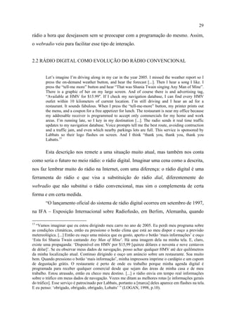 29
rádio a hora que desejassem sem se preocupar com a programação do mesmo. Assim,
o webradio veio para facilitar esse tipo de interação.
2.2 RÁDIO DIGITAL COMO EVOLUÇÃO DO RÁDIO CONVENCIONAL
Let’s imagine I’m driving along in my car in the year 2005. I missed the weather report so I
press the on-demand weather button, and hear the forecast [...]. Then I hear a song I like. I
press the “tell-me more” button and hear “That was Shania Twain singing Any Man of Mine”.
There is a graphic of her on my large screen. And of course there is and advertising tag,
“Available at HMV for $15.99". If I check my navigation database, I can find every HMV
outlet within 10 kilometers of current location. I’m still driving and I hear an ad for a
restaurant. It sounds fabulous. When I press the “tell-me-more” button, my printer prints out
the menu, and a coupon for a free appetizer for lunch. The restaurant is near my office because
my addresable receiver is programmed to accept only commercials for my home and work
areas. I’m running late, so I key in my destination [...]. The radio sends it real time traffic
updates to my navigation database. Voice prompts tell me the best route, avoiding contruction
and a traffic jam, and even which nearby parkings lots are full. This service is sponsored by
Labbats so their logo flashes on screen. And I think “thank you, thank you, thank you
Labatts.15
Esta descrição nos remete a uma situação muito atual, mas também nos conta
como seria o futuro no meio rádio: o rádio digital. Imaginar uma cena como a descrita,
nos faz lembrar muito do rádio na Internet, com uma diferença: o rádio digital é uma
ferramenta do rádio e que visa a substituição do rádio dial, diferentemente do
webradio que não substitui o rádio convencional, mas sim o complementa de certa
forma e em certa medida.
“O lançamento oficial do sistema de rádio digital ocorreu em setembro de 1997,
na IFA – Exposição Internacional sobre Radiofusão, em Berlim, Alemanha, quando
15
“Vamos imaginar que eu estou dirigindo meu carro no ano de 2005. Eu perdi meu programa sobre
as condições climáticas, então eu pressiono o botão clima que está ao meu dispor e ouço a previsão
metereológica. [...] Então eu ouço uma música que eu gosto, aperto o botão ‘mais informações’ e ouço
‘Esta foi Shania Twain cantando Any Man of Mine’. Há uma imagem dela na minha tela. E, claro,
existe uma propaganda: ‘Disponível em HMV por $15,99 [quinze dólares e noventa e nove centavos
de dólar]’. Se eu observar meus dados de navegação, posso achar qualquer HMV até dez quilômetros
da minha localização atual. Continuo dirigindo e ouço um anúncio sobre um restaurante. Soa muito
bem. Quando pressiono o botão ‘mais informação’, minha impressora imprime o cardápio e um cupom
de degustação grátis. O restaurante é perto de onde eu trabalho porque minha agenda digital é
programada para receber qualquer comercial desde que sejam das áreas de minha casa e de meu
trabalho. Estou atrasado, então eu checo meu destino. [...] o rádio envia em tempo real informações
sobre o tráfico em meus dados de navegação. Vozes me ditam as melhores rotas [e informações gerais
do tráfico]. Esse serviço é patrocinado por Labbats, portanto a [marca] deles aparece em flashes na tela.
E eu penso: ‘obrigado, obrigado, obrigado, Lobatts’ ” (LOGAN, 1998, p.10).
 