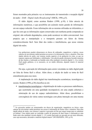 30
foram mostrados pela primeira vez os instrumentos de transmissão e recepção digital
de áudio – DAB – Digital Audio Broadcasting” (MICK, 1998, p.5).
O rádio digital, como acentua Rodero (1998, p.10), é feito através de
informações numéricas, o que possibilita um acúmulo muito grande de informações
em um espaço reduzido. Essas informações são as mesmas utilizadas na informática, o
que faz com que as informações sejam conservadas sem nenhuma perda comparada ao
original, não sofrendo degradações, como pode acontecer no rádio convencional. Isso
propicia que a manipulação e o transporte possam ser feitos de forma
consideravelmente fácil. Sem falar dos ruídos e interferências, que nesse sistema
digital são nulos.
Las grabaciones pueden almacenarse en discos de ordenador, magnéticos u ópticos, cuyas
cabezas de movimiento radial permiten un acceso a la información veloz y aleatorio. Para una
rápida edición de audio, este sistema resulta superior al de grabación en cinta, ya que no
requiere esperas por bobinados o rebobinados. Una edición puede efectuarse leyendo muestras
de dos fuentes y realizando un fundido entre ellas mediante circuitería digital. [...] La versión
final puede grabarse, si es necesario, en un médio diferente, dejando intacto el material
original 16
.
Ou seja, a gravação de informações para serem veiculadas no rádio digital pode
ser feita de forma fácil e eficaz. Além disso, a edição do áudio se torna de fácil
entendimento para esse meio.
A implantação do rádio digital traz transformações econômicas, tecnológicas e
sociais. Rodero (1998, p.30) classifica-as em:
transformações tecnológicas: a digitalização de todos os processos radiofônicos,
que acarretarão em uma qualidade incomparável, em uma ampla cobertura e
otimização do uso do espaço radioeletrônico. Além disso, possibilitam a
convergência de várias outras tecnologias com plena interação em uma mesma
16
“As gravações podem ser armazenados em discos de organização, magnéticos ou óticos, cujas
cabeças de movimento radial permitem um acesso à informação de forma veloz e aleatória. Para uma
rápida edição de áudio, esse sistema é superior à gravação em fita que requer tempo para se rebobinar
ou bobinar. Uma edição pode ser realizada a partir de amostras de duas fontes e realizando-se uma
fusão entre elas mediante circuito digital. [...] A versão final pode ser gravada em um meio diferente,
caso seja necessário, deixando o material original intacto” (WATKINSON, 1993, p.19).
 