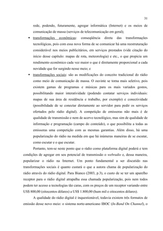 31
rede, podendo, futuramente, agregar informática (Internet) e os meios de
comunicação de massa (serviços de telecomunicação em geral);
transformações econômicas: conseqüência direta das transformações
tecnológicas, pois com essa nova forma de se comunicar há uma reestruturação
considerável nos meios publicitários, em serviços prestados (vide citação do
início desse capítulo: mapas de rota, meteorologia) e etc., o que propicia um
rendimento econômico cada vez maior o que é diretamente proporcional a cada
novidade que for surgindo nesse meio; e
transformações sociais: são as modificações do conceito tradicional do rádio
como meio de comunicação de massa. O ouvinte se torna mais seletivo, pois
existem gamas de programas e músicas para os mais variados gostos,
possibilitando maior interatividade (podendo contatar serviços individuais:
mapas de sua área de residência e trabalho, por exemplo) e conectividade
(possibilidade de se conectar diretamente ao servidor para pedir os serviços
ofertados pelo rádio digital). A competição de emissoras não mais é de
qualidade de transmissão e nem de acervo tecnológico, mas sim de qualidade de
informação e programação (campo do conteúdo), o que possibilita a todas as
emissoras uma competição com as mesmas garantias. Além disso, há uma
popularização do rádio na medida em que há inúmeras maneiras de se escutar,
como escutar e o que escutar.
Portanto, tem-se neste ponto que o rádio como plataforma digital poderá e tem
condições de agregar em seu potencial de transmissão o webradio e, dessa maneira,
popularizar o rádio na Internet. Um ponto fundamental a ser discutido nas
transformações sociais é quanto custará o que a autora chama de popularização do
rádio através do rádio digital. Para Bianco (2003, p.3), o custo de se ter um aparelho
receptor para o rádio digital atrapalha essa chamada popularização, pois nem todos
podem ter acesso a tecnologias tão caras, com os preços de um receptor variando entre
US$ 800,00 (oitocentos dólares) a US$ 1.800,00 (hum mil e oitocentos dólares).
A qualidade do rádio digital é inquestionável, todavia existem três formatos de
emissão desse novo meio: o sistema norte-americano IBOC (In-Band On Channel), o
 