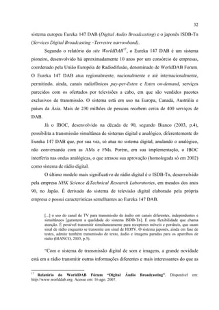 32
sistema europeu Eureka 147 DAB (Digital Audio Broadcasting) e o japonês ISDB-Tn
(Services Digital Broadcasting –Terrestre narrowband).
Segundo o relatório do site WorldDAB17
, o Eureka 147 DAB é um sistema
pioneiro, desenvolvido há aproximadamente 10 anos por um consórcio de empresas,
coordenado pela União Européia de Radiodifusão, denominado de WorldDAB Forum.
O Eureka 147 DAB atua regionalmente, nacionalmente e até internacionalmente,
permitindo, ainda, canais radiofônicos pay-per-listen e listen on-demand, serviços
parecidos com os ofertados por televisões a cabo, em que são vendidos pacotes
exclusivos de transmissão. O sistema está em uso na Europa, Canadá, Austrália e
países da Ásia. Mais de 230 milhões de pessoas recebem cerca de 400 serviços de
DAB.
Já o IBOC, desenvolvido na década de 90, segundo Bianco (2003, p.4),
possibilita a transmissão simultânea de sistemas digital e analógico, diferentemente do
Eureka 147 DAB que, por sua vez, só atua no sistema digital, anulando o analógico,
não conversando com as AMs e FMs. Porém, em sua implementação, o IBOC
interferia nas ondas analógicas, o que atrasou sua aprovação (homologada só em 2002)
como sistema de rádio digital.
O último modelo mais significativo de rádio digital é o ISDB-Tn, desenvolvido
pela empresa NHK Science &Technical Research Laboratories, em meados dos anos
90, no Japão. É derivado do sistema de televisão digital elaborado pela própria
empresa e possui características semelhantes ao Eureka 147 DAB.
[...] o uso do canal de TV para transmissão de áudio em canais diferentes, independentes e
simultâneos [garantem a qualidade do sistema ISDB-Tn]. É esta flexibilidade que chama
atenção. É possível transmitir simultaneamente para receptores móveis e portáteis, que usam
sinal de rádio enquanto se transmite um sinal de HDTV. O sistema japonês, ainda em fase de
testes, admite também transmissão de texto, áudio e imagens paradas para os aparelhos de
rádio (BIANCO, 2003, p.5).
“Com o sistema de transmissão digital de som e imagens, a grande novidade
está em a rádio transmitir outras informações diferentes e mais interessantes do que as
17
Relatório do WorldDAB Fórum “Digital Áudio Broadcasting”. Disponível em:
http://www.worlddab.org. Acesso em: 16 ago. 2007.
 