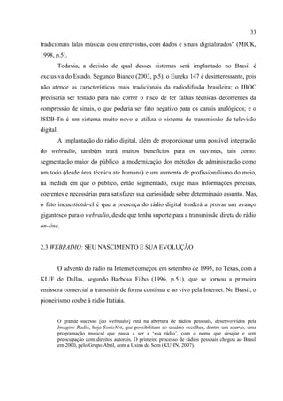 33
tradicionais falas músicas e/ou entrevistas, com dados e sinais digitalizados” (MICK,
1998, p.5).
Todavia, a decisão de qual desses sistemas será implantado no Brasil é
exclusiva do Estado. Segundo Bianco (2003, p.5), o Eureka 147 é desinteressante, pois
não atende as características mais tradicionais da radiodifusão brasileira; o IBOC
precisaria ser testado para não correr o risco de ter falhas técnicas decorrentes da
compressão de sinais, o que poderia ser fato negativo para os canais analógicos; e o
ISDB-Tn é um sistema muito novo e utiliza o sistema de transmissão de televisão
digital.
A implantação do rádio digital, além de proporcionar uma possível integração
do webradio, também trará muitos benefícios para os ouvintes, tais como:
segmentação maior do público, a modernização dos métodos de administração como
um todo (desde área técnica até humana) e um aumento de profissionalismo do meio,
na medida em que o público, então segmentado, exige mais informações precisas,
coerentes e necessárias para satisfazer sua curiosidade sobre determinado assunto. Mas,
o fato inquestionável é que a presença do rádio digital tenderá a provar um avanço
gigantesco para o webradio, desde que tenha suporte para a transmissão direta do rádio
on-line.
2.3 WEBRADIO: SEU NASCIMENTO E SUA EVOLUÇÃO
O advento do rádio na Internet começou em setembro de 1995, no Texas, com a
KLIF de Dallas, segundo Barbosa Filho (1996, p.51), que se tornou a primeira
emissora comercial a transmitir de forma contínua e ao vivo pela Internet. No Brasil, o
pioneirismo coube à rádio Itatiaia.
O grande sucesso [do webradio] está na abertura de rádios pessoais, desenvolvidos pela
Imagine Radio, hoje SonicNet, que possibilitam ao usuário escolher, dentre um acervo, uma
programação musical que passa a ser a ‘sua rádio’, com o nome que desejar e sem
preocupação com direitos autorais. O primeiro processo de rádios pessoais chegou ao Brasil
em 2000, pelo Grupo Abril, com a Usina do Som (KUHN, 2007).
 