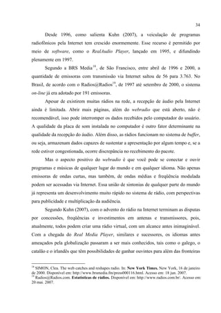 34
Desde 1996, como salienta Kuhn (2007), a veiculação de programas
radiofônicos pela Internet tem crescido enormemente. Esse recurso é permitido por
meio de software, como o RealAudio Player, lançado em 1995, e difundindo
plenamente em 1997.
Segundo a BRS Media18
, de São Francisco, entre abril de 1996 e 2000, a
quantidade de emissoras com transmissão via Internet saltou de 56 para 3.763. No
Brasil, de acordo com o Radios@Radios19
, de 1997 até setembro de 2000, o sistema
on-line já era adotado por 191 emissoras.
Apesar de existirem muitas rádios na rede, a recepção de áudio pela Internet
ainda é limitada. Abrir mais páginas, além do webradio que está aberto, não é
recomendável, isso pode interromper os dados recebidos pelo computador do usuário.
A qualidade da placa de som instalada no computador é outro fator determinante na
qualidade da recepção do áudio. Além disso, as rádios funcionam no sistema de buffer,
ou seja, armazenam dados capazes de sustentar a apresentação por algum tempo e, se a
rede estiver congestionada, ocorre discrepância no recebimento do pacote.
Mas o aspecto positivo do webradio é que você pode se conectar e ouvir
programas e músicas de qualquer lugar do mundo e em qualquer idioma. Não apenas
emissoras de ondas curtas, mas também, de ondas médias e freqüência modulada
podem ser acessadas via Internet. Essa união de sintonias de qualquer parte do mundo
já representa um desenvolvimento muito rápido no sistema de rádio, com perspectivas
para publicidade e multiplicação da audiência.
Segundo Kuhn (2007), com o advento do rádio na Internet terminam as disputas
por concessões, freqüências e investimentos em antenas e transmissores, pois,
atualmente, todos podem criar uma rádio virtual, com um alcance antes inimaginável.
Com a chegada do Real Media Player, similares e sucessores, os idiomas antes
ameaçados pela globalização passaram a ser mais conhecidos, tais como o galego, o
catalão e o irlandês que têm possibilidades de ganhar ouvintes para além das fronteiras
18
SIMON, Clea. The web catches and reshapes radio. In: New York Times. New York, 16 de janeiro
de 2000. Disponível em: http://www.brsmedia.fm/press000116.html. Acesso em: 18 jun. 2007.
19
Radios@Radios.com. Estatísticas de rádios. Disponível em: http://www.radios.com.br/. Acesso em:
20 mai. 2007.
 
