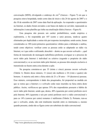 38
conversação (MSN), divulgando o endereço do site25
(Anexos - Figura 7) em que a
pesquisa estava hospedada, tendo como data de início o dia 24 de agosto de 2007 e o
dia 10 de setembro de 2007 como data final da aplicação. Ao responder o questionário
na Internet, os dados foram enviados a um banco de dados no servidor, repassando as
informações à uma planilha que tinha sua atualização diária (Anexos - Figura 8).
Esta pesquisa não possuiu um caráter probabilístico, sendo empírica e
exploratória, e foi respondida por 107 (cento e sete) pessoas, tendo-se quatro
eliminadas por duplicidade e outras três por respostas incompletas; sendo assim, foram
considerados os 100 (cem) primeiros questionários válidos para a tabulação e análise,
tendo como objetivos: verificar como as pessoas estão se adaptando ao rádio via
Internet, se é que estão o utilizando; descobrir – dentre as que ouvem webradio –, qual
forma de transmissão de mensagem radiofônica preferem; averiguar se o processo de
ouvir rádio pela Internet é individual ou coletivo (segundo o propósito do rádio
convencional) e; se ao ouvirem rádio pela Internet, as pessoas têm atenção exclusiva à
transmissão ou fazem outra coisa durante a ação.
Na pesquisa constatou-se que 35 (trinta e cinco) pessoas ouvem webradio
(Tabela 1). Dentro desse número, 11 (onze) são mulheres e 24 (vinte e quatro) são
homens. A maioria está entre a faixa etária de 21 a 30 anos – 19 (dezenove) pessoas.
Esse número, correspondente à idade dos pesquisados, foi proposital na medida em
que se notou que a Internet e o webradio estão mais inseridos na faixa etária deste
público. Assim, verificou-se que apenas 35% dos respondentes possuem o hábito de
ouvir rádio pela Internet, sendo que, destes, 40% (quarenta por cento) preferem ouvir
pela Internet, 46% (quarenta e seis por cento) preferem ouvir o rádio convencional e
para os 14% (catorze por cento) restantes é indiferente (Tabela 2). Portanto, tem-se
que o webradio, ainda, não está totalmente inserido entre os internautas e, mesmo
quando presente, ainda não se figura como um substituto do rádio convencional.
25
http://www.ghnsolucoes.com.br/pesquisa.
 