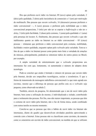 40
Dos que preferem ouvir rádio via Internet, 09 (nove) optam pela variedade, 2
(dois) pela qualidade, 2 (dois) pela inexistência de comerciais e 1 (um) por motivação
da multitarefa. Das pessoas que ouvem webradio, 16 (dezesseis) pessoas preferem o
rádio convencional ––, 6 (seis) pessoas o preferem pela mobilidade que o rádio
convencional proporciona, 3 (três) por não ter se esperar a bufferização e não ter o
delay, 3 (três) pela facilidade, 2 (duas) pelo costume, 1 (uma) pela qualidade e 1 (uma)
pela presença do locutor. E, finalmente, das pessoas que ouvem webradio e que são
indiferentes quanto ao rádio na Internet ou ao rádio convencional – 05 (cinco)
pessoas – relataram que preferem o rádio convencional pelo costume, mobilidade,
facilidade e maior qualidade, enquanto optam pelo webradio pela variedade. Tem-se o
fato de que o rádio via Internet possui como ponto mais forte a variedade de estações
de músicas, principalmente, podendo-se sintonizar rádios de outros países no Brasil,
por exemplo.
A ampla variedade de entretenimento que o webradio proporciona aos
internautas faz com que, lentamente, vá aumentando o número de adeptos desta
tecnologia.
Pode-se concluir que ainda é limitado o número de pessoas que ouvem rádio
pela Internet, devido aos empecilhos tecnológicos, sociais e econômicos. E que a
forma de transmissão da mensagem radiofônica convencional é a que mais agrada aos
ouvintes, mesmo que a diferença de pessoas que prefira esta ou o webradio seja
pequena, como observado na tabela 2.
Também, através da pesquisa, foi demonstrado que o ato de ouvir rádio pela
Internet, bem como a utilização do mesmo, é individualizado e isolado, contribuindo
para o isolamento das pessoas. Por fim, mas não menos importante, as pessoas que têm
o costume de ouvir rádio pela Internet, não o faz de forma única, sendo combinado
com outras tarefas no mesmo momento.
Conclui-se que as pessoas que têm o hábito de ouvir rádio via Internet são
internautas, diante do quadro que desenvolvem atividades paralelas aproveitando a
conexão com a Internet. Estas pessoas não se classificam como ouvintes, da maneira
como se caracteriza um ouvinte de rádio convencional, na medida em que se utilizam
 
