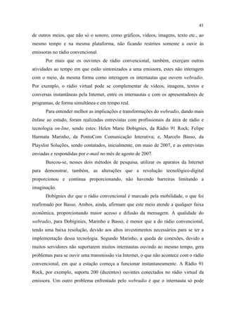 41
de outros meios, que não só o sonoro, como gráficos, vídeos, imagens, texto etc., ao
mesmo tempo e na mesma plataforma, não ficando restritos somente a ouvir às
emissoras no rádio convencional.
Por mais que os ouvintes de rádio convencional, também, exerçam outras
atividades ao tempo em que estão sintonizados a uma emissora, estes não interagem
com o meio, da mesma forma como interagem os internautas que ouvem webradio.
Por exemplo, o rádio virtual pode se complementar de vídeos, imagens, textos e
conversas instantâneas pela Internet, entre os internautas e com os apresentadores de
programas, de forma simultânea e em tempo real.
Para entender melhor as implicações e transformações do webradio, dando mais
ênfase ao estudo, foram realizadas entrevistas com profissionais da área de rádio e
tecnologia on-line, sendo estes: Helen Marie Dobignies, da Rádio 91 Rock; Felipe
Harmata Marinho, da PontoCom Comunicação Interativa; e, Marcelo Basso, da
Playslist Soluções, sendo contatados, inicialmente, em maio de 2007, e as entrevistas
enviadas e respondidas por e-mail no mês de agosto de 2007.
Buscou-se, nesses dois métodos de pesquisa, utilizar os aparatos da Internet
para demonstrar, também, as alterações que a revolução tecnológico-digital
proporcionou e continua proporcionando, não havendo barreiras limitando a
imaginação.
Dobignies diz que o rádio convencional é marcado pela mobilidade, o que foi
reafirmado por Basso. Ambos, ainda, afirmam que este meio atende a qualquer faixa
econômica, proporcionando maior acesso e difusão da mensagem. A qualidade do
webradio, para Dobiginies, Marinho e Basso, é menor que a do rádio convencional,
tendo uma baixa resolução, devido aos altos investimentos necessários para se ter a
implementação dessa tecnologia. Segundo Marinho, a queda de conexões, devido a
muitos servidores não suportarem muitos internautas ouvindo ao mesmo tempo, gera
problemas para se ouvir uma transmissão via Internet, o que não acontece com o rádio
convencional, em que a estação começa a funcionar instantaneamente. A Rádio 91
Rock, por exemplo, suporta 200 (duzentos) ouvintes conectados no rádio virtual da
emissora. Um outro problema enfrentado pelo webradio é que o internauta só pode
 