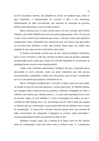 42
ouvi-lo conectado à Internet, não podendo ser ouvido em qualquer lugar, como no
Ipod. Entretanto, a implementação do webradio é fácil e sem burocracia,
diferentemente do rádio convencional, que necessita de concessão do governo,
dinheiro para transmissão e custos de infra-estrutura.
Basso menciona que os custos iniciais para se ter um webradio, pela Playlist
Soluções, são de R$ 5.000,00 (cinco mil reais) para implementação e R$ 1,25 (um real
e vinte e cinco centavos) por internauta que acessa o webradio, tendo como requisitos,
equipamentos como: computador com conexão de rede; um software que gera áudio;
um provedor para distribuir o sinal; uma conexão banda larga; um estúdio para
captação do som; mesa de som e microfones; entre outros.
O mesmo entrevistado comenta que um dos maiores problemas enfrentados
para se ouvir webradio é o fato das conexões no Brasil serem de péssima qualidade,
gerando bufferização, sendo que o futuro do webradio dependerá do investimento na
qualidade dessas conexões como suporte paralelo.
Ainda, como verificado anteriormente, Dobignies diz que o internauta possui
privacidade ao ouvir webradio, sendo um ponto importante, pois não precisa,
necessariamente, compartilhar o áudio com outra pessoa, uma vez que o computador
por si só é um aparato que propicia o isolamento do ser.
Basso e Dobignies acreditam que o webradio se figura como uma nova mídia,
na medida em que este tem todo potencial e recursos para tanto. Já, Marinho destaca,
que “qualquer rádio virtual que não se proponha a rediscutir a linguagem do rádio, a
trabalhar com nuances que a Internet possui, [...] é uma mera reprodução de um meio
já existente. Agora, se você trabalhar [...] com a convergência de mídias, em que o
conteúdo da rádio dialoga com o site, que dialoga com um vídeo e áudio que estejam
na Internet, daí sim é interessante e uma maneira diferente de trabalhar com os meios
de comunicação”. A maioria dos webradios funciona apenas como uma extensão do
rádio convencional, não adequando a linguagem ao ouvinte, sendo transmitida a
mesma programação do rádio convencional no rádio on-line.
Dobignies ressalta, ainda, que a Internet já se figura como um dos maiores
meios de comunicação, sendo que outros meios a utilizam como “[...] instrumento
 