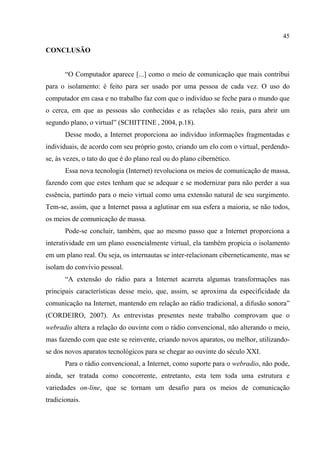 45
CONCLUSÃO
“O Computador aparece [...] como o meio de comunicação que mais contribui
para o isolamento: é feito para ser usado por uma pessoa de cada vez. O uso do
computador em casa e no trabalho faz com que o indivíduo se feche para o mundo que
o cerca, em que as pessoas são conhecidas e as relações são reais, para abrir um
segundo plano, o virtual” (SCHITTINE , 2004, p.18).
Desse modo, a Internet proporciona ao indivíduo informações fragmentadas e
individuais, de acordo com seu próprio gosto, criando um elo com o virtual, perdendo-
se, às vezes, o tato do que é do plano real ou do plano cibernético.
Essa nova tecnologia (Internet) revoluciona os meios de comunicação de massa,
fazendo com que estes tenham que se adequar e se modernizar para não perder a sua
essência, partindo para o meio virtual como uma extensão natural de seu surgimento.
Tem-se, assim, que a Internet passa a aglutinar em sua esfera a maioria, se não todos,
os meios de comunicação de massa.
Pode-se concluir, também, que ao mesmo passo que a Internet proporciona a
interatividade em um plano essencialmente virtual, ela também propicia o isolamento
em um plano real. Ou seja, os internautas se inter-relacionam ciberneticamente, mas se
isolam do convívio pessoal.
“A extensão do rádio para a Internet acarreta algumas transformações nas
principais características desse meio, que, assim, se aproxima da especificidade da
comunicação na Internet, mantendo em relação ao rádio tradicional, a difusão sonora”
(CORDEIRO, 2007). As entrevistas presentes neste trabalho comprovam que o
webradio altera a relação do ouvinte com o rádio convencional, não alterando o meio,
mas fazendo com que este se reinvente, criando novos aparatos, ou melhor, utilizando-
se dos novos aparatos tecnológicos para se chegar ao ouvinte do século XXI.
Para o rádio convencional, a Internet, como suporte para o webradio, não pode,
ainda, ser tratada como concorrente, entretanto, esta tem toda uma estrutura e
variedades on-line, que se tornam um desafio para os meios de comunicação
tradicionais.
 