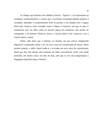 47
As charges que ilustram este trabalho (Anexos - Figuras 1 a 6) representam as
mudanças comportamentais e sociais que a revolução tecnológico-digital propicia à
sociedade, alterando o comportamento entre as pessoas e sua relação com o espaço
físico-real. Toma-se como exemplo maior a figura 4 (Anexos), em que os pais se
comunicam com seu filho, todos no mesmo espaço da residência, com auxílio do
computador e da Internet. Perde-se, assim, o vínculo afetivo real e passa-se a ter o
vínculo afetivo virtual.
Ainda, cabe dizer que a Internet, no instante em que estiver amplamente
disponível à população, passa a ser um novo meio de comunicação de massa. Nesse
mesmo instante, o rádio virtual tende-se a se tornar um novo meio de comunicação,
desde que não seja apenas uma extensão do rádio convencional, como vem sendo
praticado, em muitos casos, nos dias de hoje, sem que se crie uma programação e
linguagem específicas para a Internet.
 