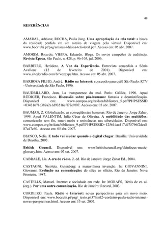48
REFERÊNCIAS
AMARAL, Adriana; ROCHA, Paula Jung. Uma apropriação da tela total: a busca
da realidade perdida em um roteiro de viagem pelo virtual. Disponível em:
www.bocc.ubi.pt/pag/amaral-adriana-tela-total.pdf. Acesso em: 05 abr. 2007.
AMORIM, Ricardo; VIEIRA, Eduardo. Blogs. Os novos campeões de audiência.
Revista Época, São Paulo, n. 428, p. 96-105, jul. 2006.
BARBEIRO, Heródoto. A Voz da Experiência. Entrevista concedida a Sônia
Avallone (12 de fevereiro de 2001). Disponível em:
www.sitedoradio.com.br/vozexpe.htm. Acesso em: 05 abr. 2007.
BARBOSA FILHO, André. Rádio na Internet: concessão para quê? São Paulo: RTV
- Universidade de São Paulo, 1996.
BAUDRILLARD, Jean. La transparence du mal. Paris: Galilée, 1990. Apud
RÜDIGER, Francisco. Discussão sobre pós-humano: fantasia e desmistificação.
Disponível em: www.compos.org.br/data/biblioteca_5.pdf?PHPSESSID
=03431671c389a2a1d93516cff77e9f07. Acesso em: 05 abr. 2007.
BAUMAN, Z. Globalização: as conseqüências humanas. Rio de Janeiro: Jorge Zahar,
1999. Apud VALENTIM, Júlio César de Oliveira. A mobilidade das multidões:
comunicação sem fio, smart mobs e resistências nas cibercidades. Disponível em:
www.compos.org.br/data/biblioteca_9.pdf?PHPSESSID=12561daa417dd75796f2dee8
87cd7c60. Acesso em: 05 abr. 2007.
BIANCO, Nelia. E tudo vai mudar quando o digital chegar. Brasília: Universidade
de Brasília, 2003.
British Council. Disponível em: www.britishcouncil.org/ukinfocus-music-
glossary.htm. Acesso em: 07 set. 2007.
CABRALE, Lia. A era do rádio. 2. ed. Rio de Janeiro: Jorge Zahar Ed., 2004.
CASTAGNI, Nicoleta. Gutenberg: a maravilhosa invenção. In: GIOVANNINI,
Giovanni. Evolução na comunicação: do sílex ao silício. Rio de Janeiro: Nova
Fronteira, 1987.
CASTELLS, Manuel. Internet e sociedade em rede. In: MORAES, Dênis de et. al.
(org.). Por uma outra comunicação. Rio de Janeiro: Record, 2003.
CORDEIRO, Paula. Rádio e Internet: novas perspectivas para um novo meio.
Disponível em: www.boccubi.pt/pag/_texto.ph3?html2=cordeiro-paula-radio-internet-
novas-perspectivas.html. Acesso em: 13 set. 2007.
 
