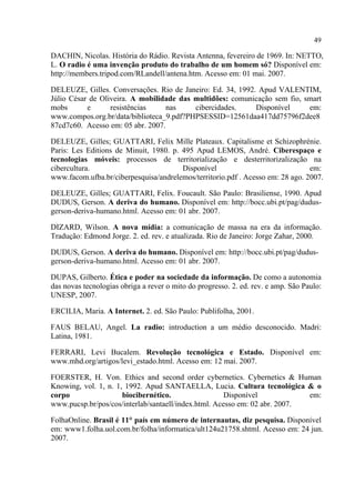 49
DACHIN, Nicolas. História do Rádio. Revista Antenna, fevereiro de 1969. In: NETTO,
L. O radio é uma invenção produto do trabalho de um homem só? Disponível em:
http://members.tripod.com/RLandell/antena.htm. Acesso em: 01 mai. 2007.
DELEUZE, Gilles. Conversações. Rio de Janeiro: Ed. 34, 1992. Apud VALENTIM,
Júlio César de Oliveira. A mobilidade das multidões: comunicação sem fio, smart
mobs e resistências nas cibercidades. Disponível em:
www.compos.org.br/data/biblioteca_9.pdf?PHPSESSID=12561daa417dd75796f2dee8
87cd7c60. Acesso em: 05 abr. 2007.
DELEUZE, Gilles; GUATTARI, Felix Mille Plateaux. Capitalisme et Schizophrénie.
Paris: Les Editions de Minuit, 1980. p. 495 Apud LEMOS, André. Ciberespaço e
tecnologias móveis: processos de territorialização e desterritorizalização na
cibercultura. Disponível em:
www.facom.ufba.br/ciberpesquisa/andrelemos/territorio.pdf . Acesso em: 28 ago. 2007.
DELEUZE, Gilles; GUATTARI, Felix. Foucault. São Paulo: Brasiliense, 1990. Apud
DUDUS, Gerson. A deriva do humano. Disponível em: http://bocc.ubi.pt/pag/dudus-
gerson-deriva-humano.html. Acesso em: 01 abr. 2007.
DIZARD, Wilson. A nova mídia: a comunicação de massa na era da informação.
Tradução: Edmond Jorge. 2. ed. rev. e atualizada. Rio de Janeiro: Jorge Zahar, 2000.
DUDUS, Gerson. A deriva do humano. Disponível em: http://bocc.ubi.pt/pag/dudus-
gerson-deriva-humano.html. Acesso em: 01 abr. 2007.
DUPAS, Gilberto. Ética e poder na sociedade da informação. De como a autonomia
das novas tecnologias obriga a rever o mito do progresso. 2. ed. rev. e amp. São Paulo:
UNESP, 2007.
ERCILIA, Maria. A Internet. 2. ed. São Paulo: Publifolha, 2001.
FAUS BELAU, Angel. La radio: introduction a um médio desconocido. Madri:
Latina, 1981.
FERRARI, Levi Bucalem. Revolução tecnológica e Estado. Disponível em:
www.mhd.org/artigos/levi_estado.html. Acesso em: 12 mai. 2007.
FOERSTER, H. Von. Ethics and second order cybernetics. Cybernetics & Human
Knowing, vol. 1, n. 1, 1992. Apud SANTAELLA, Lucia. Cultura tecnológica & o
corpo biocibernético. Disponível em:
www.pucsp.br/pos/cos/interlab/santaell/index.html. Acesso em: 02 abr. 2007.
FolhaOnline. Brasil é 11° país em número de internautas, diz pesquisa. Disponível
em: www1.folha.uol.com.br/folha/informatica/ult124u21758.shtml. Acesso em: 24 jun.
2007.
 