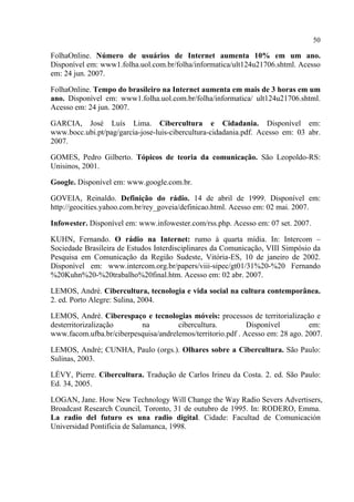 50
FolhaOnline. Número de usuários de Internet aumenta 10% em um ano.
Disponível em: www1.folha.uol.com.br/folha/informatica/ult124u21706.shtml. Acesso
em: 24 jun. 2007.
FolhaOnline. Tempo do brasileiro na Internet aumenta em mais de 3 horas em um
ano. Disponível em: www1.folha.uol.com.br/folha/informatica/ ult124u21706.shtml.
Acesso em: 24 jun. 2007.
GARCIA, José Luís Lima. Cibercultura e Cidadania. Disponível em:
www.bocc.ubi.pt/pag/garcia-jose-luis-cibercultura-cidadania.pdf. Acesso em: 03 abr.
2007.
GOMES, Pedro Gilberto. Tópicos de teoria da comunicação. São Leopoldo-RS:
Unisinos, 2001.
Google. Disponível em: www.google.com.br.
GOVEIA, Reinaldo. Definição do rádio. 14 de abril de 1999. Disponível em:
http://geocities.yahoo.com.br/rey_goveia/definicao.html. Acesso em: 02 mai. 2007.
Infowester. Disponível em: www.infowester.com/rss.php. Acesso em: 07 set. 2007.
KUHN, Fernando. O rádio na Internet: rumo à quarta mídia. In: Intercom –
Sociedade Brasileira de Estudos Interdisciplinares da Comunicação, VIII Simpósio da
Pesquisa em Comunicação da Região Sudeste, Vitória-ES, 10 de janeiro de 2002.
Disponível em: www.intercom.org.br/papers/viii-sipec/gt01/31%20-%20 Fernando
%20Kuhn%20-%20trabalho%20final.htm. Acesso em: 02 abr. 2007.
LEMOS, André. Cibercultura, tecnologia e vida social na cultura contemporânea.
2. ed. Porto Alegre: Sulina, 2004.
LEMOS, André. Ciberespaço e tecnologias móveis: processos de territorialização e
desterritorizalização na cibercultura. Disponível em:
www.facom.ufba.br/ciberpesquisa/andrelemos/territorio.pdf . Acesso em: 28 ago. 2007.
LEMOS, André; CUNHA, Paulo (orgs.). Olhares sobre a Cibercultura. São Paulo:
Sulinas, 2003.
LÉVY, Pierre. Cibercultura. Tradução de Carlos Irineu da Costa. 2. ed. São Paulo:
Ed. 34, 2005.
LOGAN, Jane. How New Technology Will Change the Way Radio Severs Advertisers,
Broadcast Research Council, Toronto, 31 de outubro de 1995. In: RODERO, Emma.
La radio del futuro es una radio digital. Cidade: Facultad de Comunicación
Universidad Pontificia de Salamanca, 1998.
 